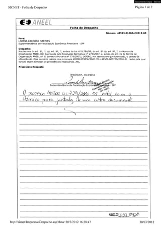 Documento Cópia - SICnet 
SICNET - Folha de Despacho Página 1 de 2 
€ * _____________________________________ 
________________ Folha de Despacho 
Número: 48513.010004/2012-00 
Para: 
LORENA CARDOSO MARTINS 
Superintendência de Fiscalização Econômica Financeira - SFF 
Despacho: 
Nos termos do art. 3o, II, c/c art. 9o, II, ambos da Lei n° 9.784/99, do art. 8o c/c art. 9o, II da Norma de 
Organização ANEEL 001 (aprovada pela Resolução Normativa n° 273/2007) e, ainda, do art. 31 da Norma de 
Organização ANEEL n° 11 (anexa à Portaria n° 779/2007), DEFIRO, nos termos em que formulado, o pedido de 
obtenção de cópia da parte pública dos processos 48500.003236/2007-78 e 48500.000729/2010-51, razão pela qual 
solicito sejam tomadas as providências necessárias. Att., 
Prazo para Resposta: 
Brasília/DF, 30/3/2012 
iJ- k?-7 
Superintendência de Fiscalização EconômpsF^jy 
jXotYsv-, 
SFF 
õoo^^h/yic "Wfe/ Co< 
Jb /y id o r^(v 
Y T l O 
ri d o Ci/rrrv e.-vak. 
http://sicnet/ImpressaoDespacho.asp?data=30/3/2012 16:38:47 30/03/2012 
 