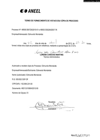 €*ANEEL 
TERMO DE FORNECIMENTO DE VISTAS E/OU CÓPIA DE PROCESSO 
Processo N°: 48500.000729/2010-51 e 48500.003236/2007-78 
Empresa/Interessado: Edmundo Montalvão 
Aos dias do mês de b r > de 2012, às horas, 
forneci vistas e/ou cópia ao processo em referência, mediante a apresentação de 2 CD’s. 
Autorizado a receber cópia do Processo: Edmundo Montalvão 
Empresa/Interessado/Solicitante: Edmundo Montalvão 
Nome (autorizado): Edmundo Montalvão 
R.G: 509.832 SSP-DF 
CPF/CNPJ: 152.964.231-00 
Documento: 48513.010004/2012-00 
Número de Cópias: 01. 
LORENA CARDOSO MARTINS 
Técnico Administrativo 
Recebido: 
Documento Cópia - SICnet 
 