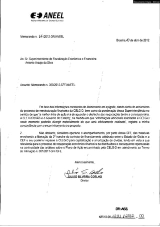 €4Mf£í 
A c Cm c ia H a c w n a i oc C u l k g i a í l Ci u i c a 
Memorando n. (£>6 /2012-DR/ANEEL 
Documento Cópia - SICnet 
, Brasília^O de abril de 2012 
Ao: Sr. Superintendente de Fiscalização Econômica e Financeira 
Antonío Araújo da Silva ; 
Assunto: Memorando n. 360/2012-SFF/ANEEL. 
Em face das informações constantes do Memorando em epígrafe, dando conta do andamento 
do processo de reestruturação financeira da CELG-D, bem como da ponderação dessa Superintendência no 
sentido de que "a meihor linha de ação éade aguardar o desfecho das negociações [entre a concessionária, 
a ELETROBRÁS e o Governo do !Estado]' na medida em que “informações adicionais solicitadas à CELG-D 
neste momento poderão divergir materialmente do que será efetivamente realizado", registro a minha 
concordância com o encaminhamento ora proposto. . 
2. Não obstante, considero oportuno o acompanhamento, por parte dessa SFF, das tratativas 
envolvendo a liberação da 2a tranche do contrato de financiamento celebrado entre o Estado de Goiás e a 
CEF e seu posterior repasse à CELG-D para capitalização' e amortização de dívidas, tendo em vista a sua 
relevância para o processo de recuperação econômico-financeira da distribuidora e conseqüente repercussão 
na continuidade das análises sobre o Plano de Ação encaminhado pela CELG-D em atendimento ao Termo 
de Intimação n. 001/2011-SFF/SFE. 
Atenciosamente, 
. VjUUÃO SILVEIRA COELHO ! 
' Diretor 
DR-rtSS 
«tasin nn m _0O 
 