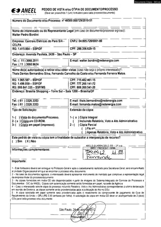 €*ANEEL >'•< -íí! 1.7 f*n«< * ‘ i 
PEDIDO DE VISTA e/ou CÓPIA DE DOCUMENTO/PROCESSO 
(Deve ser preenchido 1 (um) tormulãrio para cada processo/documento) 
Número do Documento e/ou Processo: n° 48500.000729/2010-51 
Nome do interessado ou do Representante Legal {em caso de documento/processo sigiloso): 
Walter Pedro Bordini 
Empresa: Centrais Elétricas do Pará S/A 
CNPJ: 04.895.728/0001-80 
CELPA 
RG: 1.415.884-SSP/DF 
CPF: 288.356.629-15 
Endereço: Avenida Paulista, 2439 - São Paulo - SP 
Tel.:( 11 ) 3066.2011 
Fax: (11 ) 3060.9624 
E-mail: walter.bordini@redenergia.com 
Nome do(a) autorizado(a) a retirar e/ou obter vistas (caso não seja o próprio interessado)*: 
Thais Dantas Bernardino Silva, Fernando Carvalho da Costa e/ou Fernanda Ferreira Matos. 
RG: 1.965.587-SSP/DF 
1 CPF: 715.482 461-15 
RG: 1.496.059-SSP/DF 
CPF: 777.260.141-72 
RG: 000.841.335-SSP/MS 
CPF: 808.269.541-20 
Endereço: Brasília Shopping - Torre Sul - Sala 1208 - Brasília/DF 
Tel.: (61 ) 3326.3353 
Fax: ( 61 >3326.3353 
Tipo de Solicitação: 
1 - ( ) Vista do documento/Processo. 
2- ( x ) Cópia em CD-ROM. 
3- ( ) Cópia em papel (impresso). 
E-mail: thais.bernardino@redenergia.com 
E-mail: fernanda.matos@redenergia.com 
Extensão da cópia: 
Documento Cópia - SICnet 
1-( x ) Cópia Integral 
( ) Incluindo Relatório, Voto e Ato Administrativo 
2 - ( ) Cópia Parcial 
( ) Fls n°s_____________________ 
_______( ) Apenas Relatório, Voto e Ato Administrativo 
Este pedido de vista ou cópia tem a finalidade de subsidiar a interposição de recurso? 
( ) Sim ( X ) Não 
48513.014004/2012-00 - Ia via 
Informações complementares: flWEfcl-PROTOCOLO -GERÃT 
Importante: 
MM 
1 - Este formulário deverá ser entregue no Protocoio-Geral e após o cadastramento realizado pela Secretana-Geral, será encaminhado 
à Unidade Organizacional em que se encontrar o processo e/ou documento 
2 - No caso de documentos sigilosos, o interessado deverá apresentar instrumento de mandato que comprove a representação legal 
da empresa titular do processo/documento. 
3 - As cópias fornecidas em midia CD são disponibilizadas a partir de imagens do Sistema Integrado de Controle de Processos e 
Documentos - SIC da ANEEL Cópias com autenticação somente serão fornecidas em papel, na sede da Agência 
4 - Caso o interessado solicite cópia do processo incluindo Relatório. Voto e Ato Administrativo correspondentes á última deliberação 
em reunião de Diretoria, as cópias somente serão providenciadas após a publicação do Ato no DOU 
5 - A cópia solicitada em papel somente sera providenciada após o recebimento do comprovante de pagamento da Guia de 
Recolhimento da União - GRU (RS 0,50 centavos por folha). A solicitação de cópia em midia CD deve vir acompanhada de 2 (dois) 
CDs para cada processo e/ou documento 
 