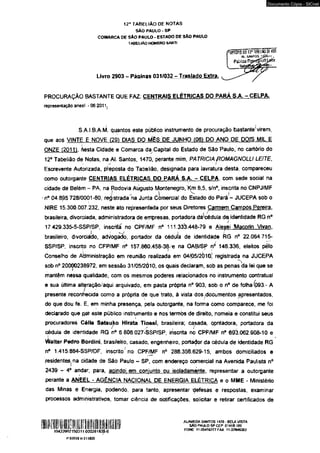 12” TABEI.IÀO DE NOTAS 
SAO PAULO - SP 
COMARCA DE SAO PAULO - ESTADO DE SAO PAULO 
TABELIÃO HOMERO SANTI 
Livro 2903 - Páainas 031/032 - Traslado Extra 
Documento Cópia - SICnet 
PROCURAÇÃO BASTANTE QUE FAZ. CENTRAIS ELÉTRICAS DO PARÁ S A - CELPA. 
representação aneel -06 2011j 
S.A.I.B.A.M. quantos este público instrumento de procuração bastante'virem, 
que ao$ VINTE E NOVE (291 DIAS DO MÊS DE JUNHO (061 DO ANO DE DOIS MIL E 
ONZE Í2011T besta Cidade e Comarca da Capital do Estado de São Paulo, no cartório do 
12° Tabelião de Notas, na Al. Santos, 1470, perante mim, PATRÍCIA ftOMAGNOLLI LEITE, 
Escrevente Autorizada, preposta do Tabelião, designada para lavratura desta, compareceu 
como outorgante CENTRIAS ELÉTRICAS DO PARÁ S.A. - CELPA. com sede social na 
cidade de Belém - PA, na Rodovia Aiigusto Montenegro, Km 8,5, s/n°, inscrita no CNPJ/MF 
■ • /- l 1 n° 04 895 728/0001-80, registrada na Junta Comercial do Estado do Pará - JUCEPA sob o 
NIRE 15.300.007.232, neste ato representada por seus Diretores Carmem Camoós Pereira. 
i- / 
brasileira, divorciada, administradora de empresas, portadora dadédula de identidade RG n° 
17.429.335-5-SSP/SP, inscrita no CPF/MF n° 111.333.448-79 e Aleyei Macorin Vivan. 
brasileiro, divorciádo, advogado, portador da cédula de identidade RG n° 22.064.715- 
SSP/SP, inscrito no CFP/MF n° 157.860.458-38/e na OAB/SP n0' 146.336, eleitos pêlo 
Conselho de Administração em reunião realizada em 04/J05/2Ò10- registrada na JUCEPA 
sob n° 20000238972, em sessão 31/05/2010, os quais declaram, sob as penas da lei que se 
mantêm nessa qualidade, com os mesmos poderes relacionados no instrumento contratual 
e sua última ait^raçâotaqui arquivado, em pasta própria n° 903, sob o n° de folha (093 - A 
presente reconhecida como a própria de que trato, â vista dos .documentos apresentados, 
do que dou fé. E, em minha presença, pela outorgante, na forma como comparece, me foi 
declarado que pjat este público instrumento e nos termòs de direito, nomeia e constitui seus 
procuradores Célia Setsujto Hlrata Tlossí, brasileira; casada, contadora, portadora da 
cédula de identidade RG n° 6 806.027-SSP/SP, inscrita no CPF/MF n° 69Í3.062.908-10 e 
vi/alter Pedro Bordini, brasileiro, casado, engenheiro, portador da cédula de identidade RG 
n° 1.415.884-SSP/DF, inscrito no CPF/MF nc 288.356.629-15, ambos domiciliados e 
residentes(na cidade de São Paulo - SP, com endereço comercial na Avenida Paulista n° 
2439 - 4o andar, para, agindo1, em conjunto ou isoladamente, representar a outorgante 
perante a ANtEL - AGÊNCIA NACIONAL DE ENERGIA ELÉTRICA e 0 MME - Ministério 
das Minas e Energia, podendo, para tanto, apresentar defesas e respostas, examinar 
processos administrativos, tomar ciência de notificações, solicitar e retirar certificados de 
ALAMEDA SANTOS 1 <70 - BELA VISTA 
SAO PAULO SP CEP 01418-100 
FONE 11-35406777 FAX: 11-37846362 
IlU Ji l l l J l J r i l l i J ; I lli f I I I I iiFJ■ Illil 
10422602150311 000281835-6 
P.03B99 R 011835 
rrw t O f .o d o 12 9 u b í u w d i k o i ’ n..$Mio2£sh~,, 
 
