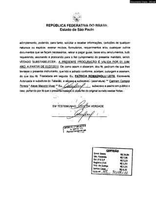 REPÚBLICA FEDERATIVA DO BRASIL 
Estado de São Paulo 
adimplemento, podendo, para tanto, solicitar e receber informações, certidões de qualquer 
natureza ou espécie, assinar recibos, formulários, requerimentos e/ou quaisquer outros 
documentos que se façam necessários, retirar e pagar guias, taxas e/ou emolumentos, tudc 
requerendo, assinando e praticando para o fiel cumprimento do presente mandato, sendc 
VEDADO SUBSTABELECER - A PRESENTE PROCURAÇÃO É VÁLIDA POR 01 (UM! 
ANO. A PARTIR DE 01/07/2011. De como assim o disseram, dou fé. pediram-rrie que lhes 
lavrasse o presente instrumento, que lido e achado conforme, aceitam, outorgam e assinam, 
do que dou fé. Trasladada em seguida. Eu, PATRICtA ftOMAGNQLLt LEITE. Escrevente 
Autorizada e substituta do Tabelião, a eàaevpej subscrevo.V (assinatura) ** Carmem Campos 
Pereira * Alexei Macorin Vivan ** Eu. / . subscrevo e assino em público e 
raso, podando por fé que o presente traslado é cópia fiel do original lavrado nestas Notas.- 
GERTIOAO 
Emnl. Desta 
Séc. Fazenda 
Do I.P.ES.P 
Registro Clvfl 
Trlb deJustic 
R$ 24,84 
R$7,06 
R$5,23 
R$1,31 
Documento Cópia - SICnet 
 
