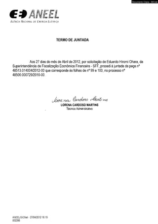A g ê n c i a N a c i o n a l d e E n e r g i a E l é t r i c a 
TERMO DE JUNTADA 
Aos 27 dias do mês de Abril de 2012, por solicitação de Eduardo Hiromi Ohara, da 
Superintendência de Fiscalização Econômica Financeira - SFF, procedi à juntada da peça n° 
48513.014004/2012-00 que corresponde às folhas de n° 99 e 100, no processo n° 
48500.000729/2010-00. 
LORENA CARDOSO MARTINS 
Técnico Administrativo 
ANEEL/SICNet- 27/04/2012 16:19 
002286 
Documento Cópia - SICnet 
 