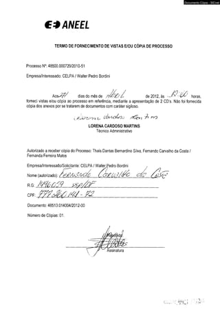€ * ANEEL 
TERMO DE FORNECIMENTO DE VISTAS E/OU CÓPIA DE PROCESSO 
Processo N°: 48500.000729/2010-51 
Empresa/Interessado: CELPAI Walter Pedro Bordiní 
A o s£ // dias do mês de ? /& £ //- de 2012, às -­forneci 
vistas e/ou cópia ao processo em referência, mediante a apresentação de 2 CD’s. Não foi fornecida 
cópia dos anexos por se tratarem de documentos com caráter sigiloso. 
LORENA CARDOSO MARTINS 
Técnico Administrativo 
Autorizado a receber cópia do Processo: Thaís Dantas Bernardino Silva, Fernando Carvalho da Costa / 
Fernanda Ferreira Matos 
Empresa/Interessado/Solicitante: CELPA I WalterJ^edro Bordini , 
Nome (autorizado): c£o? 
R.G: /W é Õ j9 S S P /fa F ________________________________ 
CPF: /4J - 7%2_______________________________ 
Documento: 48513.014004/2012-00 
Número de Cópias: 01. 
Documento Cópia - SICnet 
 