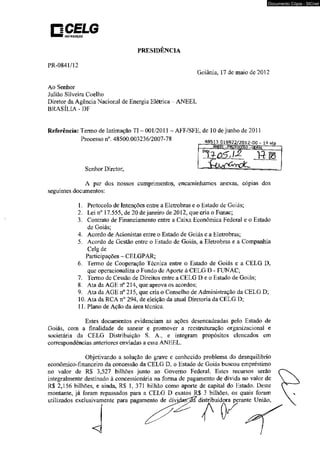 OtSTRtSUIÇÀO 
PRESIDÊNCIA 
PR-0841/12 
Documento Cópia - SICnet 
Goiânia. 17 de maio de 2012 
Ao Senhor 
Juliáo Silveira Coelho 
Diretor da Agência Nacional de Energia Elétrica - ANEEL 
BRASÍLIA-DF 
Referência: Termo de Intimação TI - 001/2011 - AFF/SFE. de 10 de junho de 2011 
Processo n°. 48500.003236/2007-78 48513.016922/2012-00 - i aVn 
Senhor Diretor, 
A par dos nossos cumprimentos, encaminhamos anexas, cópias dos 
seguintes documentos: 
1. Protocolo de Intenções entre a Eletrobras e o Estado de Goiás; 
2. Lei n° 17.555, de 20 de janeiro de 2012. que cria o Funac; 
3. Contrato de Financiamento entre a Caixa Econômica Federal e o Estado 
de Goiás; 
4. Acordo de Acionistas entre o Estado de Goiás e a Eletrobras; 
5. Acordo de Gestão entre o Estado de Goiás, a Eletrobras e a Companhia 
Celg de 
Participações - CELGPAR; 
6. Termo de Cooperação Técnica entre o Estado de Goiás e a CELG D, 
que operacionaliza o Fundo de Aporte à CELG D - FUNAC; 
7. Termo de Cessão de Direitos entre a CELG D e o Estado de Goiás; 
8. Ata da AGE n° 214, que aprova os acordos; 
9. Ata da AGE n° 215, que cria o Conselho de Administração da CELG D; 
10. Ata da RCA n° 294, de eleição da atual Diretoria da CELG D; 
11. Plano de Ação da área técnica. 
Estes documentos evidenciam as ações desencadeadas pelo Estado de 
Goiás, com a finalidade de sanear e promover a reestruturação organizacional e 
societária da CELG Distribuição S. A., e integram propósitos elencados em 
correspondências anteriores enviadas a essa ANEEL. 
Objetivando a solução do grave e conhecido problema do desequilíbrio 
econômico-financeiro da concessão da CELG D, o Estado de Goiás buscou empréstimo 
no valor de R$ 3,527 bilhões junto ao Governo Federal. Estes recursos serão 
integralmente destinado à concessionária na forma de pagamento de dívida no valor de 
R$ 2,156 bilhões, e ainda, RS 1, 371 bilhão como aporte de capital do Estado. Deste 
montante, já foram repassados para a CELG D exatos R$ 3 bilhões, os quais foram 
utilizados exclusivamente para pagamento de d í v i d d i s t r i b u i d o r a perante União, 
 