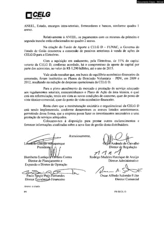 OISIRIBVIÇiO 
ANEEL, Estado, encargos intra-setoriais, fornecedores e bancos, conforme quadro 1 
anexo. 
Relativamente à ANEEL. os pagamentos com os recursos da primeira e 
segunda tranche estão relacionados no quadro 2 anexo. 
Na criação do Fundo de Aporte à CELG D - FUNAC, o Governo do 
Estado de Goiás desonerou a concessão de passivos anteriores à venda de ações da 
CELG D para a Eletrobras. 
Com a aquisição em andamento, pela Eletrobras, de 51% do capital 
votante da CELG D. conforme acordado, há o compromisso de aporte de capital por 
parte dos acionistas, no valor de R$ 1.290 bilhões, até o ano de 2015. 
Vale ainda ressaltar que, em busca do equilíbrio econômico-financeiro da 
concessão, foram instituídos os Planos de Demissão Voluntária - PDV, em 2009 e 
2012, resultando na redução de despesas operacionais da CELG D. 
Para o pleno atendimento do mercado e prestação do serviço adequado 
aos regulamentos setoriais, reencaminhamos o Plano de Ação da área técnica, o qual 
está em reformulação, tendo em vista as novas condições de contorno, quer do ponto de 
vista técnico-comercial, quer do ponto de vista econômico-financeiro. 
Resta claro que a reestruturação societária e organizacional da CELG D 
está sendo implementada, conforme demonstram os anexos listados anteriormente, 
permitindo dessa forma, que a empresa possa fazer os investimentos necessários a uma 
prestação de serviços adequados. 
Colocamo-nos à disposição para prestar outros esclarecimentos e 
fornecer informações atualizadas sobre a nova fase de gestão desta distribuidora. 
uquerque 
Atenciosamente, 
Humberto Eustáqui es Correa 
Diretor de Planejamento e 
Expansão e Diretor de Operação 
C ' U ---- 
Paulo Sergio^Petis Fernandes 
Diretor Econômicà-Financeiro 
0^ 
^Andrade de Carvalho 
Diretor de Regulação 
r i s i n 
Rodrigo Madeira Henrique de Araújo 
Diretor Administrativo 
Oscar Alfredo Salomão Filho 
Diretor Comercial 
Anexo: o citado 
PR PR-SEG/LO. 
Documento Cópia - SICnet 
 