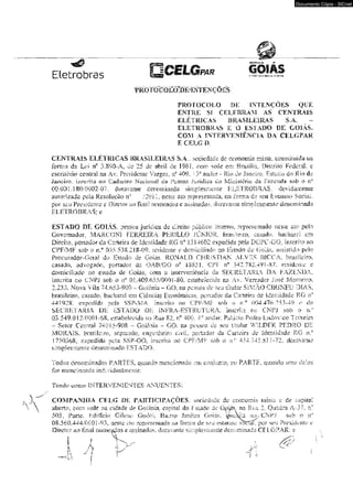 moro gõíWM^ki’e^ções 
Documento Cópia - SICnet 
PROTOCOLO DE INTENÇÕES QUE 
ENTRE SI CELEBRAM AS CENTRAIS 
ELÉTRICAS BRASILEIRAS S,A. 
ELETROBRAS E O ESTADO DE GOIÁS. 
COM A TNTERVENÍÉNCIÂ BA CELGPAR 
E CELG R 
CENTRAIS ELÉTRICAS BRASILEIRAS S.A . sociedade de economia mista, constituída na 
forma da Lei rf 3.890-A, de 25 de abril de 1961, com sede em Brasília, Oisuiio Federal, e 
escritório centrai na Av, Presidente Vargas. r* 409. 13° andar - Rio de janeiro, Estado do Rio de 
Janeiro, inserim ao Cadastro Nacional da Pessoa Jurídica do LvürJsícno ca Fazenda sob o n° 
00-03] -180/DÜ02-07. doravante denominada simplesmente ELETROBRAS. devida mente 
autorizada pela Resolução n° /2(?U, neste ato representada. na forma ás seu Estatuto Social, 
por SC-U Presidente e Diretor ao final wiiicados c assinados, doravauíe simplesiiieme denominada 
ELETROBRAS: e 
ESTADO DE GOIAS. pessoa jurídica de direito pubiico l^emo, representado nesie ato pelo 
Governador, MARCON1 FERREIRA PHR1LLO JÚNIOR, brasileiro, casado, bacharel cm 
Dircho, portador üa Carteira de identidade RC n* 1314602 expedida pela DGPC-GO, inscrito no 
CPF/MF sob o íl0 035338,218-09. residente e domiciliado no Estado de Goiàs. assistido pelo 
Procurador-Geral do Estado de Goiás, RONALD CHRiSTlAN ALV^IlS BfCCA. brasileiro, 
casado, advogado, portador da OAB/GO n* 13831, CJPT n* 342.7X2.491-87. residente e 
domiciliado ao estada de Goiás; com a intcrveníência da SECRETARIA DA FAZENDA, 
inscrita no ÜNP1 sob o í f 0 1.409.655/0001-80. estabelecida na Av. Vereador José Monteiro, 
2,233. Nova Vila 74.653-900 - Goiânia - GO. na pessoa de seu lüuhir SiMAO Cl Ri NE U DIAS. 
brasileiro, casado, bacharel em Ciências Econômicas, portador du Carteira de Identidade RG n° 
44192-8, expedida pela SSP-MA,. inscrito no CPFVMF sob o n° 004.47-6.253-49 e. da 
SECRETARIA ü e ’ ESTADO DE INFRA-ESTRUTURA. inscrita no CNPJ sob o r«.° 
03.549.012/0001-68. eslabelecida. na Rua £2, ?f 400, 4a andar, Palácio Pedro Lti-dovico Teixeira 
- Setor Central 740 i 5-908 - Goiânia - GO. m pessoa de seu titular WILDER PEDRO DE 
MORAIS, brasileiro, separado, engenheiro civil, portador ds Carteira de Identidade RG n.c' 
i75G36S: expedida peia SSP-GO, inserira no CPF/MF sob o n.° 454 J45.S1 i-72. doravanse 
simplesmente denominado ESTADO. 
Todos denominados FARTES, quafído mencionado em conjunto, ou PARTE, quando lítuí; delas 
for mencionada individusJfiLerite; 
Tendo como INTERVENIENTES ANUENTES; 
COMPANHIA CEL<J DE PARTICIPAÇÕES, sociedade de economia mkls e de capital 
aberto, com sede na cidade de Goiânia. capitai do Estado de Ü^ás. na Rua 2- Quadra A o 7. rf 
505i Pane, Edifício Gileno Godói, Bairro Jardim Goiás. i/isAna no,,-CNF.Í sob o i f 
08.560.444/0001 -93. oeste ato represemada m formu de seu estaiuio sotlaí, .por seu Presidente e 
Diretor ao final nomeados e assinados, doravante simpiesnienie dentaminada CELGPAR: e 
 