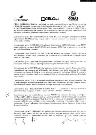 Documento Cópia - SICnet 
Eletrobras PAR GOIÂS 
CELG DISTRIBUIÇÃO S.A,, sociedade por açoes. coosiimídâ como subsidiária imcgnai 4a 
CELGPAR, com sede na cidade de Goiânia, capital do Estado de Goiás, na Rua 2. Quadra A“37. 
04. nesíc ato representada na forma de seu estatuto social, por seu Presidente e Diretor ao finaS 
nomeados c assinados, doravante simplesmente denominade CELG D: 
Considerando que o ESTADO atualmente é titular dc 32.676.889 açoes ordinárias escriturais 
rcprcscFJüaísdtJ 9 9 ,70% (m?vcníu e n o v e ín tem /s e scítuia. cemchtmois p y r ccp£o) õ o c ap h a l 
sociaí total e volante: 
Considerando que o ELETROBRAS atualmente é acionista ca CELGPAR, onde possui 22.96? 
açôes ordinárias escriturais da CELGPAR, equivalentes a 0,07% (sctc centésimos por ccnío) do 
seu capita] social loial e votante: 
Considerando que o ESTADO c a ELETROBRAS possuem, em conjunto. 99.77% (novena e 
nove inteiros e setenta c scie centésimos por cemo) das açôcs ordinárias escriturais do capita} 
social da CELGPAR; 
Considerando que a CELGPAR é registrada como Companhia de capita! í+berto junto a CVJw. 
atualmente detendo o comroic e a integra) idade das açSes nominativas da CELG 0: 
Considerando que o ESTADO necessita realizar novos investimentos na área de energia elétrica, 
especiaimeme no segmento de distribuição, para atender á crescenic demanda do mercado 
consumidor do Estado de Cíniàs e. como acionista controlador indireto da CELG D. promover 
atos de gestSo necessários e suficientes para capacitS-la no pleno atendimento de suas ííjwI idades 
empresariais: 
Considerando que a CELG D se encontra atualmente com elevado nível de endividarocnio com 
as administrações públicas federal e estadual, bem como oom credores pmados* além dc possuir 
elevado endíviOamemo relativo n yibutos. encargos setoriais e financiameiUos: 
Considerando que a ELETROBRAS é credora da CELG D, sendo estes créditos. relativos a 
fornecimento de energia de ITAÍPLL Fundos Seumaise Recursos Ordinários: 
Considerando qise, em reunião havida eture as PARTES no Ministério de Minas e Energia - 
MME. em 25*1 1/201 i restou acordado que seriam atualizados os levantamentos já rcuiízados da 
situação cconômico-financcira da CELG D. a fim de se ultimer as imcdàaias providências que se 
mosirem cabíveis para vir.biÜJíívr a sua recuperação econômica c financeira, objetivando o 
suprimento eficiente e adequado â demanda do mercado consumidor do Estado de Goiâs na área 
de energts. elétrica: 
Considerando que a ELETROBRAS. rva qualidade de sociedade de economia mista sob controle 
da Uníuc, com atuação no setor de energia cletrica» tem por objelsvo sosia]. dentre omros. 
 