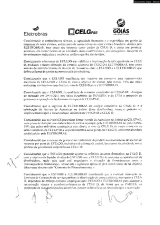Documento Cópia - SICnet 
Eletrabras O C E L G ™ GOIAS 
Considerando -o conhecimento técnico, a capacidade financeira c a experiência em gestão üe 
empresas do setor elétrica, ^sím como de ouiros ativos do setor elétrico brasitsiox. delidos peia 
ELEFROBRAS. t a n como sen infòresse como credor da CELG D, e como sea potencial 
acionista, em tomar lucrativas as atividades desm distribuidora et por conseguinte, recupcrar os 
investimentos realizados c receber os eredlios que ihe são devidos; 
Considerando o interesse do ESTADO em viabilizar a Implantação dc loi experiência na CELG 
D. medíaníc a futura alienação do conírolc acionário da CELG D à ELETROBRAS. bem como 
através do embetecímenh;> de .Acordo de Mkmk',m erarc o ESTADO c s ELETROBRAS. que 
defina a forma de gesíão na mencionada distribuidora; 
Considerando que o ESTADO manifestou seu imicrcsçe em promover unia reestruturação 
societária na CELGPAR e CELO L com o objerivo de alienar, pelo menos, 51% das açôes 
ordinárias nominativas com dírçko a voto m CELG D para a ELETROBRAS: 
Coasidenmdo que o ESTADO, na qualidade de mhnhvâ comrdaUor d» CELGPAR, divulgou 
ao mercado em 2W11/2011 nos sítios deirdnkos da BOVESFA e da CYM a pretendo dc 
promover a operação de fecltâmemo de ca pilai da CH1X3 PAR: 
Considerando que o ingre^o da ELETROBRAS no colégio associativo eis CELG D, e 3 
celebração do Acordo de Acionistas no drnbko desta distribuidora, somente poderão ser 
implementados apos a reesiruitiração societária da CELGPAR e CELG D; 
Considerando que as PARTES prevendem firmar Acordo de Aciomslas no âmbito da CLLGPAR. 
com prazo de duração vinculado à data da efeiiva aquisição pela ELETROBRAS de. peto menos, 
51% das açC>cs ordinárias nominativas com direiio n voto do CELG D. de modo u orientar os 
administradores da CELGPAR a imptcmsiuarem a nova gestão na CELG D. conforme diretrizes 
estabelecida peb EL ETROBRAS: 
Considerando que o sucesso da gesüio e su& viabilidade dependem necessariamcnie de aporces de 
recursos por pane do ESTADO, inclusive sob a íomm de capilal. bem como da adoção <!v novas 
práticas de governença corporativo na CELG D; 
Considerando que o ESTADO píCfemdè aportar m referidos rccuísos financeiros na CELG D, 
com o ohjeuvo de liquidar dividas do ESTADO eom a CELG D e de aumentar o capdal social da 
distribuidora. raz3o peia quai esiá negociando a oblençao de fin-aHciememo junto a 
tnstituiçà0{‘t e } íinana?ira($X observada a legislação «pEcávcL pare etendimento de vò objetivo 
(doravanie denominado “Comraiô dc Fmaricimuento); e 
Considerando que o ESTA0O e íi-LHTROBRAS reconhecem auc a eventual renovação d« 
Contrato de Concessão de ■serviço pühMec de distribuição de ensr^m elétrica, ouiorgado a CELG 
D, dependerá do esforço conjunto empregado pcia FSTADO e BLEliROBRAS para alcançar a 
recuperação técnica e cconômko-linanceíra da CELG ÍX de forma que as PARTES, na 
proporção út sua^artícipaçôes acionárias. possam, kc beneficiar óo residt&ducpós a renovação; 
 