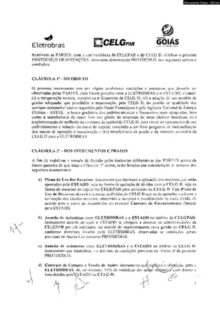 Documento Cópia - SICnet 
Eletrobras 
Resolvem as PARTES, com a íutervenjència da CELGPAR e da CELG D. celebrar o presente 
PROTOCOLO DE INTENÇÕES, doravante denominado PROTOCOLO, nos seguintes icrrcios e 
condições: 
CLÁUSULA V - DO OBJETO 
O presente instrumento tern por objeto estabelecer condições e premissas que deverão- s-er 
observadas pelas PARTES, para futura parccrio emre a ELETROBRAS e o ESTADO, visando: 
(i) a recuperação técnica, econômica e financeira da CELG D7 {si} a adoção cíc um modelo de 
gestão adequado* que possibilite a manutenção, pcía CELG D. do padrão de qualidade dos 
serviços eompaiivd com o requerida pelo Poder Conccocmc c peia Agência Nadorml de Energiâ 
Elétrica - ANEEL, a busca gradai iva -dos padrões léemcos e financeiros jnak adequados, bem 
como a transferência de bww how em gestão dc empresas do seíor elcmco hrasiidro. (iijt) 
implementação dc melhoria -na esiraUsa de capita] da CELG ü. com vis ias ao saneamento de seu 
endividamento c redução do cusw de capiíaL associado a um íbrt« programa de racionalização 
dos custos dc operação e Tíianutençüo t (ivj transferência da gestão e do controle acionário da 
CELG D para a ELETROBRAS. 
CLÁUSULA 2s - DOS LNTBÜMENTOS E PRAZOS 
A Tini de viabilizar a tomada dc decisão pelas instâncias deliberativas daí? PARTES acerca da 
ftiluni parceria de que traia a Cláusula l* uri ma, serão levadas cni consideração as minutas dos 
seguintes insirurocmos: 
a) Plvinode Lso dos Hi*cursor dix:umesvSo que desíinaiá a aplicaç5o dos recursos que serão 
aportados pelo ESTADO, seja na fonna de quitação de. dividas com a CELG D. seja na 
forma de aumento de cãmm na CELGPAR para utilização na CELG í). I£sie Plano de 
L'si> de Recursos deverá c-nu-mcrar as dívidas dâ CELG T> que scuiu ^uiíada.s mediame a 
utilização dos citados recursos, observada a namreza e peculiaridade de cada divida., de 
acordo com a curva de desembolso do cvcníiuil Conir#(o de Financiamento firmado 
pefo ESI A DO: 
b) Acordo de Acionistas entre ELETROBRAS e o ESTADO no âmbito da CELGPAR: 
instrumento através do qi&í o írSTADO se obrigará a orienmr os administradores da 
CELGPAR por ele indicados. no sentido de implemeniarem novo gestão na CELG !>. 
conforme diretrizes fixadas pela ELETROBRAS. observadas as condições gera;s 
prvvisias no Anexo I do presente PROTOCOLO: 
c) Acordo de Acionistas enirc ELETROBRAS e o ESTADO 110 âmbUo da COXí D: 
instmmemo que estabeleça. no mínimo. as eondiedes previstas- no Anexo li rfo presente 
PROTOCOLO; 
d) Contrato de Compra e Veada dc Ações: instrumento qu^rej^arã a 'iWpmçàõ, para a 
ELETROBRAS, de; no mínimo. 51% da totaiidr.de das açíseS omj[náfiii/coni direito a 
voto delidas pelo^r iSXTADO ma CELG D: 
 