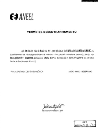 €$A N E £l 
TERMO DE DESENTRANHAMENTO 
Documento Cópia - SICnet 
Aos 13 dias do mês de MAIO de 2011, por solicitação de ENEIDA DE ALMEIDA RIBEIRO, na 
Superintendência de Fiscalização Econômica e Financeira - SFF, procedi à retirada de parte da(s) peça(s) n°(s) 
48512.002820/2011-00/2011-00, corresponde à folha de n° 37 do Processo n° 48500.000729/2010-51, em virtude 
da criação do(s) anexo(s) técnico(s) 
FISCALIZAÇÃO DA GESTÃO ECONÔMICA ANEXO 000002 - RESERVADO 
2JL- d- A t 
iCen dos santos 
récnico Administrativo - SFF 
S F F 
48.530 &oZ6 3 ^- / / A ^ O 
 