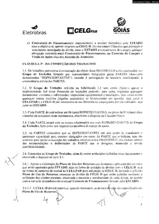 Eletrobras ÍGELGPAR Y&&ZK Z5*j£1Ç Í-T3 JKMfi 
Documento Cópia - SICnet 
e) Cdatratofs) dc Financiamento: instrumemo(s) a s£r(em> Hrmado(s) pelo ESTADO 
com o objetivo cie aportar recursos na CELG D. Deverá contcr Cláusulas que pre vejam o 
vencimento antecipado da dívida, caso o ESTADO eventualmente deseumpra qualquer 
obrigação contraída no(s) Contrai 0(5) dc Financiamento, no Contraio de Compra c 
Venda de Açôes c/qu nos Acordos de Acionistas 
CLÁUSULA ¥ - DA CONDUÇÃO DOS TRABALHOS 
3.I.Os trabalhos pertinentes à consecução du objeto desie PROTOCOLO serão conduzidos |x>r 
Grupo de Trabalho formado por representantes designados pelas FARTES (doravante 
denominados i:RBPRESENT ANTES”). estando à participação de terceiros condicionada â 
concordância prévia das PARTES: 
3.2. O Grupa dc Trabalho referido na Subcláusuk 3.1 terá como objetiva apoiar a 
implementação fiei desse Protocolo cie Intenções podendo. para lanto. requisitar quaisquer 
documentos. contratos e informações, inspecionar equipamemos c instalações. bem como adotar 
quaisquer outras medidas julgadas necessárias ao levantamento em quesiào. seja junto à 
CELGPAR c à CELG D por intermédio de sua Diretoria ou empregados por cia indicados, seja 
junto 20 ESTADO. 
3.3. Cada FARTE deverá indicar até 06 (seis) REPRnSENTANTbS. no prazo dc 05 (cincoí dias. 
contados da assinatura deste instrumento, observado o disposio na Cláusula Oitava. 
3.4. Cada PARTE areará com os custos relacionados aos seus REPRJESENTANTES no Grupo 
de Trabalho, bem como aos respectivos membros da equipe de apoio. 
3.5. As PARTES concordam que os REPRESENTANTES não tem poder de mandatário e 
lampouco capacidade para contrair obrigações cm nome da PARTE que o indicou, mas ião 
somente* para apoiar a execução dos irabaJhos reimivos a esie PROTOCOLO, nos estritos termos 
das recomendações c dc liberações da PARTE que o designou, mantendo a devida 
confidenciaíidadc. 
3-6. Compelirá ao Grupo de Trabalho, alem de outras atribuições‘definidas neste itisiruiiaento e 
observado o disposto no item 3.5: 
3.6.1. Apoiar a elaboração do Plano de Uso dos Recursos que destinará a âpfi cação dos recursos 
que serão aportados pelo ESTADO, seja na forma de quitação de dívidas com a CELG D seja 
na forma de aumento de capitai na CELGPAH pnra utilização tia CELG 1). devendo o iefcrído 
Piano de Uso de Recursos enumerar as dividas da CELG D que mr&o qaimdas medíante a 
utilização dos citados recursos, observada a natureza e peculiaridade de cada dívida, de acordo 
com a curva de desembolso do eventual Contrato dc Financiamento firmado peío ESTADO. 
3.6.1.K A CELG-D deverá repactuar, quando necessário. as demais d 
Plano de Uso de Recursosiji 
 