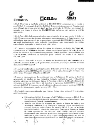Documento Cópia - SICnet 
Etecrabras O C E L G p,* GOIAS 
3.6. L2. Observada a. legislação aplicávcL s líLETROBRAS com promete-se a emtdar a 
possibilidade dc repactuação de dividas da CELG I> decorrentes dc conl retos de fmânciazi&m&ã 
com utilização dc recursos seioría;ist desde que haja autorização da ANEEL c apresentação de 
garantias que sejam, a critério <ía ELETROBRAS. suficientes jxira garaniír a referida 
rcpactuaç3o. 
3.6J ,3-. Caso a CELG-D se tome adiro pleme com as entidades dc que iram o artigo 6° da Lei n* 
S.<>3 I /93. c*s reembolso* das despe s-as eí eivadas no àmoiio de contratos ck fl nancí ame rães c-ora 
utilização de recursos setoriais que se encontrarem retidos peja ELETROBRAS, cm razão do 
seu atuiü uH&aipleixiemo. semo uúlÍzado$ miegraimeme para com&ensacSo dos débitos 
eveni uai mente repacíuados na forma cio item 3.6. L 2 acioia,- 
3.6.2. Apoiar a elaboração tía mímita de Acordo de Acionistas _ no árnNu) du CELG PAR. 
através do qoal o ESTADO se obrigará a orienuir os administradores da CELGPAR por eie 
eleitos. no sentido dc implanetoarem fiava gestão na CELG D, conforme diretrizes fixadas pela 
ELETROBRAS. ®b servadas as condições gerais previsias no Anexo I do presense 
PROTOCOLO. 
,3.6.3, Apoiar a d^büRiçâü da nnmiUí de Acurdw ilc Ag»€idím;jn cnlrc KLETROBRa S c q 
ESTADO. no ámbíio da CELG D, que estabeleça, no míatmo, as condiçôes previstas no Anexo 
II do presente PROTOCOLO. 
3,6,4. Apoiar a elaboração da mimiã do Cúnirxm ile Compra e V«ada de Ações, que regulará 
a glíenayâo para s EI - ETR OB RA S de. no mínimo. 51% da totalidade das aç$c$ ordinárias com 
direitu a voto decidas pelo ESTAIX* na CELG D* 
3.7. Após o recebi memo dos documentos prev^os na Subcláusula 3.6 acima» as PARTES 
apresentarão os trabalhos as suas respectivas instâncias deítfoeralivas, que oportunamente 
dcítoirSo o interesse em: (i) firmar o Acordo de Acionistas rio àmbiío da CELGPAR mravés do 
instrumento previno no trem 5.6.2: c (ii) formalizar o ingresso da ELETKOBKAS no colégio 
acionário da CELG D, bem como ü celcbravão de Acordo de Acionistas no âmbito da CELG .D, 
por meio dos instrumentos retríitados nos itens 3,6.3 c 3.6.4. 
3.7. L Serüo levados em consideração, para efeito da decisão ciUída no ítem 3.7, os seguintes 
critérios objetivos: 
üi Efetiva disponibilidade dc recursos pelo ESTA.DO pam aportar na CELG D. na 
fomia de qumcão de dívidas e de aumento de cspiraL q^e sejam suficientes para 
cumprimeitto do Pia ao dc Uso düs Recursos: 
b) Inserção, nas minutas do Contrato de Compra e Venda de Ações e dos 
Acordos de Acionistas: ía) de Cláusulas de Ausk= de Preços, visando eorngir 
eventuais distorções na prccifí cação das ações da CELG i> e na sua avaiiação 
£Cúiiõinico-frôíiiiceir:i quando da assinarura do Coilirafo de Compra c Venda 
de Aeõe-s, apuradas em <5due dijieenceí: pelas PARTES, .no qual eventuais 
* ressarcimentos serão real r^ados pelr> valor da reversão dos ativos {no caso de não 
renovação da concessão em 2015} eu pelo Huxolde^djider»dos (no c-vso de 
1 renovação daiencessOo); (n) de Cláusulas que üossikíLitcrk | |  - w a oícdn dos ações em 
J H J  M C ? e 
•-•j •' I y  l 
 