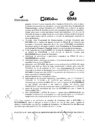 Eletrobras ggjjWEiwWBí/? * DB-13&LÍIQ '-'r. í-V<3. 
Documento Cópia - SICnet 
garantia; fiii) de Cláusulas dispondo sobre Condíçoes Resolutivas. relacionadas a 
eventuais descumprimenios contratuais, inclusive no ãmbiiodoís) Cootraiofs) de 
Financiamento a seriem) fim)ado(s) pelo ESTADO com o objedvo de aportar 
ic cursos na CELG D, devendo tais cláusulas igual mente pre verem as garantias e 
formas pelas quais a parle porventura lesada será indenizada; (iv) no caso de 
frustração de aporte de capita! de uni dos sócios para cobcnura de déficit de caixa, 
a Outra parte poderá íaze-io mediante a diluição de participação societária do 
sócio inadimplente: 
c) Previsão.. no(s) Cor»traío(s) dc Financiamento a ser(em) firmado(s) pelo 
ESTADO com o objetivo dc aportar recursos na CELG D. de Cláusulas que 
prevejani o vencimento antecipado da divida, caso o ESTAÍX) eventualmente 
descumprn qualquer obrigação contraída no(s) Coníraío{s) de Financiurncnto, 
no Contrato dc Compra e Venda dc Ações c/ou nos Acordos dc Acionistas; 
d) O fiel cumprimento,. peias PARTES, do Ac»rdo dc Acioniscas que celebrarem 
no âmbito da CELGPAR, o qual preverá as diretrizes traçadas pela 
.ELETROBRAS para gestão da Compauhia; 
e) viabilidade de reestruturar a governança corpoiaiiva da CELG D com a 
ELETROBRAS na gestão: 
f) viabilidade técnica, ambiental econômica e ixnanccira da operação de saneamenio 
econõmico-imanceiro da CELG D; 
â) adequação, pelo ESTADO, dos custos com pessoal próprio da CELG D ã meta 
definida para 20]4 no Piano dc Ação encaminhado à ANEEL pela Carta PR- 
2713/2011, dc !4 de setembro de 2011. com remanejamento de pessoal não 
vinculado à atividade de distribuição para a CELGPAR ate 31 m2!I L devendo o 
ESTADO informar até o dia 16/12/11 o quantitativo de colaboradores e o devido 
custo, associados & respectiva meta; 
h) aspectos institucionais, regulaiórios e iegsiis: 
i) superveniência de alterações legislativas, e^pcciaírncnte, nas Leis Estaduais n°. 
13.631/00; n°. 15.714/06 c nc, 16.87S-TQ, que viabilizem a operação de 
reestruturação societária, de CLIX» 0, bem como o ingresso da ELETROBRAS 
no seu -colégio associativo e sua respectiva gesiâo, nos moldes deste 
PROTOCOLO e das demais avenças que vierem 2 ser firmadas entre &$ PARTES; 
j) aporte de recursos necessários por pane do ESTADO para com o Fundo de 
Aporte à CELG D; e 
k) que a CELGPAR c a CELG O- durante a vigência deste PROTOCOLO, não 
assumam compromissos ou pratiquem atos que possam afetar ou inviabilizar o 
cumprimento dos instrumentos de que traíam esta Cláusula Segunda. 
3.7.2. Coso venham a ser celebrados os Acordos de Acionistas entre o ESTADO e a 
ELETROBRAS; estes se obrigam a exercer o direito de voto dc suas ações, segundo as 
diretrizes estabelecidas nos referidos Acordos de Acionistas e no Plano dc Uso dos Recursos 
que forem aprovados pelas PARTES. na forma do Uern 3 J acima. 
CLÁUSULA 4» - DAS ACÕES DE RESPONSABILIDADE DA 0ÈLGÍ4.RX DA CELG D 
 