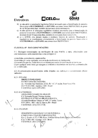Eletrobras PAR 
Documento Cópia - SICnet 
b) sc não advir a autorização legislativa federal necessária para a formalização da parceria 
furura encre a ELETROBRAS c o ESTADO, nos lermvs deste PROTOCOLO, no prazo 
de até 90 (noventa) dias. cornados da assinatura deste insirumeiso: 
parceria fatura entre a ELETROBRAS c o ESTADO, nas íerraos desíe PROTOCOLO, 
no pras'0 de até 90 (noventa) dias, contados da assinatura deste instrumento; 
d) se a ANEEL e/ou demais órgãos e entidades fede mis de controle, fiseyiízaçao c 
regolaíànos se iriaxiífestarem cOííL^ariiimenie a formalização da parceria futur;» entre a 
ELETROBRAS e o ESTADO, nos termos dcsie PROTOCOLO. 
CLÁUSULA 8* - DAS COMUNICAÇÕES 
$ J . Quaisquer comunicações ou notificações de uma PARTE à ouítí. relacionadas com 
este* instrumento, serao consideradas como emregues sc: 
n) recebidas. pessoalmente, contra rccibo: 
b) enviadas por caila registrada, com aviso de recebimento dc destinatário; 
e) transmitidos por fax, se for houver a evidência por escrito da coirimtiuçSo do envio, -ou 
d) por qualquer outro meio que assegure c evidencie o destinatário ter recebido a comunicação 
ou a notificação. 
Ô.2. As comunicações ou notificações serao dirigidas aos endereços e rcprcscni&ntcs abaixo 
indicados: 
5.2.L ESTADO: 
SIMÃO CiRINEU DIAS 
SECRETARIA DA FAZENDA 
Av. Vereador Jose Monieiro. 2.233. BL ‘A ' P Andar, Seior Nova Vila 
CTI" 74.653-900 - Goiânia - GO - Bmsil 
FACS1M1LE: 1(62) 3269-250;>] 
5.2.2. IILKTROBRÁS: 
ARMANDO CASADO DE ARAÚJO 
OC Femaudo Swami Thomas Martins 
CENTRAIS ELÉTRICAS BRASILEIRAS S'A 
Avenida Presidente Vargas, n.^409. L>° andar. Centro 
CEP 200?i - 003 ~ Rio de Janeiro, RJ - Brasii 
¥ACSÍMILE: [(21)2514-5714] 
8.2.3. CELGPAR: 
HUMBERTO EUSTÁQUiO TAVARES CORREA t A 
COMPANHIA CELG DE PARTICIPAÇÕES  / V / 
Rua 2. Quadra A-37. jr 505. Parte, Edifício Gikno Godói, Bairro Jaixmrtjoiiis 
Cco: 74.805-] 80 - Goiânia - GO - Brasil W 
9 
 