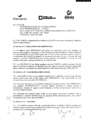 Eletrobras í:..^.vr.v 
8.2.4. CELG-D 
HUMBERTO EUSTÀQUIO TAVARES CORREA 
CELG DISTRIBUIÇÃO S.A. - CELG D 
Rua 2S Quadra. A-37. n° 505. Parte, Edifício Gilcno Godói, Bairro Jardim Goiás 
Cep: 74.805-1S0 - Goiânia - GO - BrasiJ 
FACSlMlLE:; [(62) 3242-1085] 
8.3. Cada PARTE é responsável por notificar as PARTES caso ocorra mudança dc endereço, 
-dttdos ou cepreseniaiues. 
CLÁUSULA 9* - DOS LIMITES I>0 PROTOCOLO 
SU. O disposto neste PROTOCOLO nâo poderá ser interpretado como uma obrigação de 
parceria paru condução de negóeios. nem será interpretado como assunção dc qualquer obrigação 
ou responsabilidade dc uma PARTE para com a outra ou delas paro com íerceiros. exceto o 
compromisso das PARTES de elaborar os documentos previstos no item 3,6 acima. De igual 
maneira, o presente PROTOCOLO ;s3o uulori/m qualquer das PARTES n u^umir ou cnm 
qualquer obrigação, expressa ou implícita, um nome da otnra. 
9.2. Este PROTOCOLO não obriga qualquer uma das PARTES a celebrar qualquer negocio 
luluro c restringe-se somente ás disposiç&es que dele constem, someme obrigando qualquer das 
parles a fornecer informações que sejam essenciais ao â d cumprimento deMe PROTOCOLO. 
CLÁUSULA 10* - OAS DISPOSIÇÕES CERAIS 
10.1. Cada PARTE arcará eom as próprias despesas diretas e indiretas a que der causa, iodusive 
aquelas relacionadas aos estudos objettí deste PROTOCOLO e zo cumprimento de seus 
compromissos nos xemios deste PROTOCOLO. 
10.2. Os custos incorridos por cada PARTE durunte a execução do objeto deste PROTOCOLO 
com qualquer REPRESENTANTE, incluindo salérios* benefícios ou ou iras despesas c 
remuneração, despesas de viagem e outras despejas incorridas por lais pessoas serão de sua 
exclusiva responsabilidade. 
103. Nenhuma das PARTES poderá ceder ou., de qualquer outra forma, transferir, loiaf eu 
parcialmente, o presente PROTOCOLO, ou quaisquer direitos decorrentes deste, sem o prévio 
consentimento por escrito-da outra PARTI; 
CLÁUSULA I r - UU FURO 
IKK As PARTES eiegem o foro da circunscrição judicia) de Brasília. Dísirho Federal para 
dirimir quaisquer controvérsias em decorrência desie instrumento, renunciando expressamente a 
qualquer outro, rxtr mais. privilegiado que se ia, 1 
X '  A /A & 
Documento Cópia - SICnet 
 