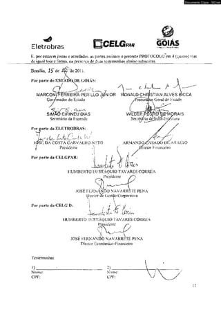 Eletrobras 
íE, por estarem justas c acordadas, 
dc iftuál teor c forma. na presença 
55 parles assínam o presente PROTOCOLO cm 4 (quairt») vias 
de duas testemunhas abaixo subscritas. 
Brasília, 15 de i^f 'de 201 L 
Por parte do R S T aW d E GOIÁS: 
ó 
MARCONprÊRREIRA PERíLLO ju n io r fíonald c h rJs t ian a l v e s ESICCA 
Gov/mador do Estado 
SIMAO CÍR1NEU DfAS 
Secretário da Tazenda 
Por parte da ELETROBRAS: 
I / - r i / ' : j f ; / 
U>í" <ÍU>L' U L' 
J0SJv DA COSTA CARVALHO NHTO 
Presidente . i! 
.1 
For pKfle da CELGPAR: 
j rocurSÜo,r Ocml do Hstado 
WILDcR 
Sec rHa íio^deHi 
ARMAND0CASAD<>D1-: ARAÚJO 
f 0ircior F inariccíro 
HUMBERTO EUSTÀQUIO TAVARES CORREA 
__Presidente 
9 i . ~ 
JOSÉ FERN-WAiÍO NAVARRfeTE PENA 
pirelor dc Gestão Corporativa 
Por purfu d:i CELG D: 
HUMBERTO 5USTÃQUIO TAVARES CORR£A 
Prcsideiitc s" 
x w . - v 
JÜSE FERNANDO NAVARRETE PHNA 
Dí reuir Económ ico- Pi n a ncóro 
Testemunhas: 
Nome: 
CPP: 
2 )___ 
Nome: 
CPP: 
Documento Cópia - SICnet 
 