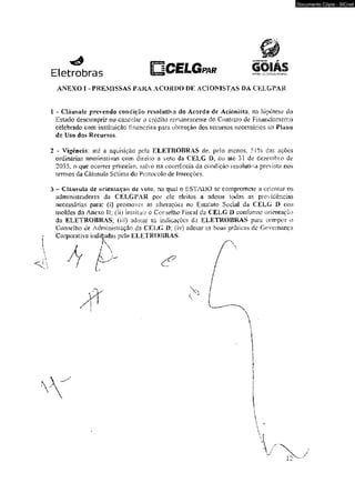 ANEXO I - PREMISSAS PARA ACORDO DE ACIONISTAS DA CELGPAR 
1 - Cláusula prevendo condição resoluíjvn <Jo Acordo de Acionista, na hipótese do 
Estado descumprir ou canedar o crédito remanescente do Contrato de Financiamento 
celebrado com instituição tmanceiiá para obtenção dos recursos necessários ao Plano 
<le Uso dos Recursos, 
2 - Vigência.: aíê a aquisição peía ELETROBRAS de? pelo menos, 51% das açoes 
ordinárias nominativas com diteno a voto da CELG IX ou av6 31 de dezembro de 
2035, o que ocorrer primeiro, salvo na ocorrência da condição resolutiva prevista nos 
termos da Ciáusula Sctíma do Protocolo de Jmençòes. 
3 - Ciíiusviliv tfe orientação üe voto; na qual o ESTADO se compromete a orientar os 
administradores da CELGPAR por e!c eleitos a adotar todas as providências 
necessárias para: (i) promover as alterações no Estatuto Social da CELG D nos 
moldes do Anexo li: dí) Instituir o Conselho Fiscal da CELG D conforme orientação 
da ELETROBRAS; (ni) adotar as indicações da ELETROBRAS para compor o 
Conselho de Administração da CELG D; (iv) adotar as boas práticas de Governança 
Corporativa indiQadas pela ELETROBRAS. 
Documento Cópia - SICnet 
 