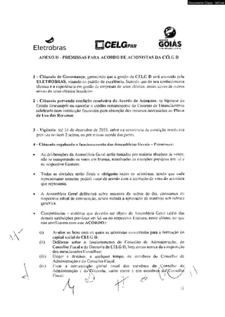 & 
Elewbras O C E L G ™ * GOIAS 
ANEXO If - PREMISSAS PARA ACORDO DE ACIONISTAS BA CELG í> 
J > Chiu.sul;i de Governança, garanlindo que a gestão da CELG I) será exercida pela 
ELETROBRAS. visando ao padrSo de excelência, fazendc uso do seu conhecimerAo 
idc.nico e s experiência em gestão cie empresas do setor elétrico, assim mu rio dc outros 
ativos do setor elétrico brasileiro. 
2 * Cíãasiiía prevendo condição rcsoiutiva úo .Acordo de Acionista, na hipótese do 
Estado descuraprir ou cancelar o ctédíto remanescente do Contrato de Financiamento 
edeferado com instituição financeira para obtenção dos recursos necessários ao Plano 
de Uso dos Recursos, 
3 - Vigência: até 3 .Í de-dezembro dc 2035. salvo i:a ocorrência da cortdiçüo resoluiva 
prevista no iiem 2 acima, ou por rruinío acordo das panes, 
4 - Cláusula i‘fcp,ul;»ndo õ fuivckvmitTicíito das Assembleias Gerais - V rcmUj-us; 
* As deliberações da Assembfcia Geral serão tomadas por maioria absoluta dc vetos, 
não se computando os votos cm bronco, ressalvadas 25 exceções previstas cm ict c 
no respectivo FLstatuto. 
• Todas as decisões scrâo finais c obrigarão todos os acionistas. sendo que cada 
representante somente poderá vaiar dc acordo com a instrução de v oio du acionista 
que representa. 
• A Assembléia Gerai deliberará sobre assuntos da ordem do dia. constantes do 
raspeciívo edital de convocação, sendo vedada a aprovação dc matérias soh rubrica 
genérica. 
* Competências - matérias que deicrúo objeto dc Asscmbícia Geral (além das 
demais atribuições previstas «n Ict ou no respectivo Estatuto, "neste último, no que 
na© contHtarcrn com este ACORDO 
^ ^ (i) Avaliar os bens com m <juais as acionistas concorrerão para a íorm^ão do 
» v  aipilal social da CELÇ í>; 
Çú) Deliberar sobre o íimcionnmcnio do Conselho de Administração, do 
Conselho Fiscal e da Diretoria da CELG D. bem como acerca da composição 
dos mencionados Conselhos: 
(iíi) Eleger e destituir. a quniquer tempo, os membros du Conselho de 
Administração e do Conselho FiscaJ: 
 (iv) Fixar a remuneração global anual dos membros do ^Conselho de. 
Administração c daNPirciüria. vissím como s dos membro^ dtfConselho ...  
- < K F is c a l: íV/  n /  1 'W-Documento 
Cópia - SICnet 
 