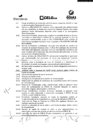 Eletrobras p C E L G ™ GOIÂS 
(v) Tomar anualmente as contas dos administradores, examinar. discutir e. votar 
as demonstrações financeiras do exercício: 
(vi) Aprovar o ORÇAMENTO, mediante prévia aprovação das administrações 
dos seus acionistas, na forma dos respectivos Estatutos Sociais, bem como 
quaisquer outros documentos dispondo sobre custos c ou eron agram as 
físíco-financeiros; 
(vis) Autorizara alienação. promessa dc alienação ou oneraçào dc bens ou direitos 
vinculados, ou relacionados a CKLC DT em qualquer operação ou série de 
operações correlacionadas acima dc RS 100.000.000.00 {cem milhões de 
reais) durante qualquer exercício fiscal, respeitado o PLANO DE USO DE 
RECURSOS: 
(viii) aprovar previamente a celebração. alieraçào e/ou rcscisào de acordos ou 
contratos de qualquer oaiureza enfre a CELG 0 e quaisquer das acionistas, 
bem como com quaisquer empresas, direta ou indiretamente controladas por 
estas, mediante prévia aprovação das administrações das acionistas. na forma 
dos respectivos Estatutos Sociais; 
(ix) realizar revisões do ORÇAMfcNTO, previameme submetidos à aprovação 
das administrações das acionistas, na forma dos respectivos Kstatutos 
------—— S o c r â b í ------------------------------------------------------------------------------------------------— -------— ------- ------------— -------- 
(x) deliberar sobre a destinaçâo do lucro do exercício e a distribuição dc 
dividendos, de acordo com proposta apresentada pela administração: 
(xí) deliberar sobre o aumento ou redução do dividendo obrigatório respeitando o 
mínimo legal: 
(xii) deliberar sobre o Aumento do eapiál social, mdusive sobre o limite do 
capitai autorizado; 
(xiii) Aprovação do ingresso de novos acionistas; 
(xiv) Mudartça do objeto social; 
(x v) Á1 í eraçòes na composição d o Con se I h o d e Ad ministracao; 
(xvi) Modificação do quórum de deliberação da Assembléia Geral e do Conselho 
de Administração; 
(xvii) Proposta dc incorporação, cisão. transformação. fusào ou qualquer outra 
forma de reestruturação da CELC D, incluindo reduções de capital., 
recompras, resgates, amortizações e reembolso: 
(xviii) Cessão, transferência, renúncia, devoluçâoT alteração ou qualquer outra 
medida ou ação relacionada a autorizações outorgadas ri CELG I) pela 
ANEEL ou pelo Estado de Goiâs; 
íxix) Dissolução, liquidação, cessação do estado de liquidação, pedido de 
recuperação judiciai ou extrajudicial ou confissão de falência da CELG D: 
(xx) Aprovação do Plano de Negócios da CELG O e qualquer alteração que 
implique aumento de recursos: 
(xxt) limiss3o e subscrição de novas oçôes e u definição do preço, forma e prazo 
de integrai izaçõo: 
(xxii) Outorga de opçào de compra de ações a seus administradores ou 
empregados, ou a pessoas naturais que prestem serviços ã CKLC D- 
(xxiii) Aquisição das ações da CKLC D para permanência cm tesouraria e sua 
_______posterio^alÍenaçãQ Qu_cance lamento;____________________ { ..... ^ __________ 
/  V & V-.  í  
Documento Cópia - SICnet 
 