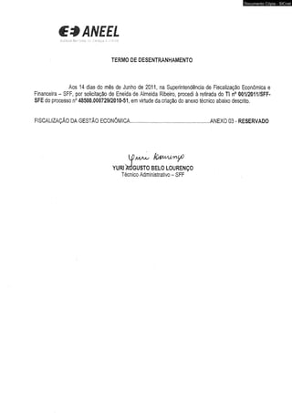 C3ANEEL 
TERMO DE DESENTRANHAMENTO 
Aos 14 dias do mês de Junho de 2011, na Superintendência de Fiscalização Econômica e 
Financeira - SFF, por solicitação de Eneida de Almeida Ribeiro, procedi à retirada do TI n° 001/2011/SFF-SFE 
do processo n° 48500.000729/2010-51, em virtude da criação do anexo técnico abaixo descrito. 
FISCALIZAÇÃO DA GESTÃO ECONÔMICA..............................................................ANEXO 03 - RESERVADO 
{D m a a s (úm A jíM yO 
YURI OTGUSTO BELO LOURENÇO 
Técnico Administrativo - SFF 
Documento Cópia - SICnet 
 
