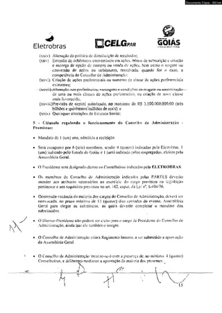 Eletrobras PAR GOIAS 
(xxiv) Alteração da política de distribuição dc resultados; 
(xxv) Emissão dc dcbcnuues conversíveis cm ações. bônus dc subscrição e criação 
e outorga dc opção de compra ou venda de ações, bem como o rcsgsie ou 
conversão de açdes ou debentures, ressalvada, quando for o caso, a 
competência do Conselho de Administração: 
(xxvi) Criação Ue açôes prefercFíciais ou aumento cs- classe dc açòcs preferenciais 
exisicntes; 
de unia ou mais classes dc ações preferenciais, ou criação de no*a classe 
mais Favorecida; 
râ-s-pr# íerêuvkts. ■ am&mgaçâ*»— 
(xxviiOPrevfcão dc capital autorizado* no monmme de RS 3,500.000.000,00 (trés 
bilhõese.quinHentoso^lhdes de reais): e 
(xxix) Quaisquer alterações do Estatuto Sociai; 
$ - Cláusula rcgulftftdo o funcioaaEnenío do Conselho dc Admiatsi ração - 
Premissas: 
• Mandato de 1 (um) jmo, admitida a reeleição. 
• Será coiiiposio por 6 (seis) membros, sendo: 4 (quatro) indicados pela Eleirobras, 1 
(um) indicado pelo ksüído de Goiás e i (um) indicado pelos empregados, clcíios pela 
Assembléia Geral, 
• O Presidente sern designado dentre os Conselheiros indicados pela KLETKOBRAS. 
• Os membro? do Conselho de Administração indicados pelas PARTES deverão 
atender aos atribulo* necessários ao exercício do cargo previstos no legislação 
pertinente e aos requisitos previstos no art< l$2. cupuL da Lei nfl. 6.404/76. 
• Ocorrendo vacância da maiooa dos cargos do Conseífco de Admin is tração. deerá ser 
convocada. no prazo máximo de 15 (quin/e) dicts cornados do evento, Assembléia 
■Gerai para eieger os substitutos. os quais deverâe completar o mandai o dos 
substituídos* 
• O D írc ior- Prc si d e ntc não pode rá se r d e i f o p n ra o cargo de Prc s i d c n tc do C onsclho dc 
AclminísiravOo. ainda que cie também o integre. 
• O Con.se]ho dc Administração criará Regimento Imerno. a ser submetido a aprovação 
da Assembkk Geral. 
O Cor&dho de Administraç-àc instalar-xe-á com a presença de, no mínimo. 4 (quatro) 
Conselheiros, e ddibemjü mediajirs a aprovação da maioria dos presentes/ K 
Documento Cópia - SICnet 
 