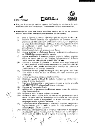 Eletrobras i ^ w G s-wwj? 
* Em cí35o dc empaíc c!e qualquer voiaçào do Conselho dc , Administração,. será a 
matéria decidida peío Prcsidenic do Conselho no exercício do voto de qualidade. 
• Competências: (além das demais atribuições previstas em Sei ou no rcspcctivo 
Est&tuio, neste último, 110 que não conflilnrem com este ACORDO}; 
(i) Fixar os objetivos, a política c a orientação geral dos negócios da CELG D: 
(ii) Escolher empresa renomada eom especialização em contratar executivos 
profissionais e independentes (“Mead Hunier1")- com o objetivo de preencher 
os cargos da Diretoria Executiva da CELG O. conforme requisitos mínimas 
de qualificação a serem fixados em Acordo cie Acionis&tò para o 
preenchimento dos cargos; 
(iii) Estabelecer atribuições adicionais para Cí*d& Direta: 
(tv) Aprovar as comas, os relatórios ôíi Diretoria e as demonstrações financeiras 
da CELG f>, bem como os relatórios menssais; 
(v) Aprovar a celebração de quaisquer contratos ou atos de qualquer natureza e 
objeto, em valores superiores a 0,5% {cindo décimos por ccmo) do Capital 
Social, observado o PLANO DE USO DE RECURSOS; 
(vi) Autorizar a prestação de garaniius e a contratação de empréstimos pela 
CELG Dtdcsdc que relacionadas ao seu objeto social, respeitado o PLANO 
DE 'USO DE RECURSOS. mediante prévia aprovação do Conselho de 
Administração do seu acionista controlador; 
(vii) Hstaheleccr cm 0.5% (cindo décimos por cento) do Capital Social como 
valor limite a partir do qual as matérias lhe serão submetidas para 
deliberação; 
(viii) Aprovar a estrutura orgamzacioniií da Companhia; 
(ix) Monitora? ú gestão da CELG D. mediante requisição -de informsçoes ou 
exame de livros e documentos: 
(x) Escolher e destituir auditores independentes, segundo as normas aprovadas 
pela ELETROBRAS. observada a legislação pertinente; 
(xt) Convocar as Assembléias Gerais; 
(xii) -delibera* sobre o afastamento dos Diretores, quando o pra/o for superior a 
írinia dias consecutivos: 
(xiii) Deliberação acerca de novos projetos dc expansão; 
(xiv) Deliberação sobre a realização dc mvestimentos ou quaisquer despesas de 
capim! (inclusive aquisição, arrendamento, concessão de uso ou locação de 
bens imóveis, móveis e equipamentos do acervo operacional) que não 
estejam previstos no orçamento anual da CELG l>: 
(xv) Aprovar a assinatura de contratos ou a constituição de dívidas, obrigações ou 
rs-Np^nsabílidades para a CKLC D acima do limite estnfe decido para 
-deliberação pela Diretoria Executiva; 
(kví) Deíibcraçáo sobre a constituição de consórcios empresariais ou panícípações 
em sociedades que se destinem, direta ou indiretamente* ã consecução do 
objeto social da CELG D. sob o regime de concessão' autorização ou 
Documento Cópia - SICnet 
 