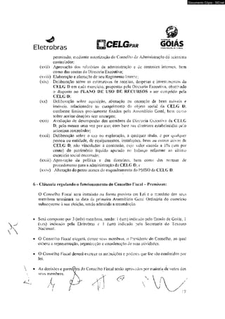 Eletrobras PAR GOIÂS 
permissão, mediante autorização do Conselho de Administração do acionista 
controlador; 
(xvii) Aprovação dos relatórios da administração s dc controles internos, bem 
como das comas da Diretoria Executiva; 
(xviií) Elaboração e alteração de seu Regimento Interno; 
(xsx) Deliberação sobre as estimativas de xeceiias, despesas c investimentos da 
CELG D em cada exercício» propostas pela Diretoria Executiva, observado 
o disposto no PLANO DE USO DE RECURSOS a ser cumprido pela 
CELG O: 
(xx) Deliberação sobre aquisição, alienação ou oneraçào de bens móveis e 
imóveis, relacionados ao cumprimento do objeto .social da CELG D. 
conforme limites previamente fixados pela Assembléia Geral} bem como 
sobre aceitar doações sem encargos; 
(xxi) Avaliação do desempenho dos membros da Diretoria Executiva da CELG 
D. pcio menos uma vez por ano; com ba$e nas diretrizes estabelecidas pelo 
acionista controlador; 
(xxíi) Deliberação sobre o üso ou exploração, a qualquer título, e por qualquer 
pessoa ou entidade, de equipamentos, instalações, bens ou outros ativos da 
CELG 1>. não vinculados ã concessão, cujo valor exceda a i% (um por 
centol do patrimônio liquido apurado no balanço referente ao último 
exerci cio social eneeirado; 
(xxiii) Aprovação da política e das diretrizes, bem como das normas de 
procedimento para a administração da CELG D: e 
(xxiv) Alteração do prazo acerca do enquadramento do PMSO da CELG D. 
6 - Cláusula regulando o funcionam entw do Conselho Fiscal - Premissas: 
O Conselho Fiscal será instalado na forma prevista em Lei c o mandato dos seus 
membros terminará na data da primeira Assembléia Gera; Ordinária do exercício 
subsequente â $ua eleição, sendo admitida a recondução. 
• Será composto por 3 (três) membros, sendo: 1 (um) indicado pelo Estado de Goiás, 1 
(um) indicado pela Eletrobras e 1 (um) indicado pela Secretaria do Tesouro 
Nacional. 
« O Conselho Fiscal eiegerl dentre seus membros, o Presidente do Conselho, ao qual 
caberá a representação, organização e coordenação cie suas atividades. 
* O Conselho Fiscal deverá exercer as atribuições c poderes que lhe são conferidos por 
iei 
Documento Cópia - SICnet 
 
