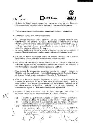 Eletrobras PAR 
Q 
6 0 IA S a. **<,* -x ro=*; *o sc^j. t 
O Conselho Fiscal poderá aprovar, por maioria dc volos de seus membros, 
Regimento Interno regulamentando as qucstdes relativas a seu funcionamento. 
7 - Cláusula regulando o funcionamento da Diretoria Executiva - Premissas 
* Mandato de 2 (dois) anos. admitidas reeleições. 
* Os Diretores Executivos serâo escolhidos por uma empresa renomada com 
especialização em contratar executivos profissionais e independentes (;;Head 
Hunter’}, com o objetivo de preencher m cargos da Diretoria Executiva da CELG D, 
conforme requisitos mínimos de qualificação a serem lixados em Acordo de 
Acionistas para o preenchimento dos cargos. 
* A reunião da Diretoria Executiva instalar-soé com a presença de, no mínimo. 4 
(quatro) Diretores t deliberará mediante a aprovação da maioria dos presentes. 
* Em caso de empate de qualquer votação da Diretoria Executiva, será u matéria 
decidida pelo Diretor-Presidentc. no exercício do voto cie qualidade. 
♦ O Conselho de Administração deverá conferir a um dos Diretores a atribuição de 
verificai a regularidade dos procedimentos adotados na elaboração dos relatórios e 
das demonstrações financeiras trimestrais e anuais da CELG D. 
» Sem prejuízo dís,* competências cspecííicaá previstas no respectivo Estatuto, os 
Diretores terào suas atribuições e responsabilidades descritas no Regimento interno 
da Diretoria Executiva, a ser aprovado pelo Conselho de Administração. 
• Compete a Diretoria Executiva implementar a política e as determinações do 
Conselho de Administração, sob a coordenação do Diretor-Presidente, e praticar, 
observadas as competências especificas previstas no respectivo Estatuto e^ou no 
Regimento Interno da Diretoria Executiva, todos os atos necessários ao 
funcionamento regular da CELG £> e á consecução do objeto social 
* Compete ao Diretor-Presidente, além de outras atribuições estabelecidas no 
respectivo Estatuto c/ou no Regimento Interno da Diretoria Executiva: 
(i) Coordenar e supervisionar a atuação dos demais Diretores, dirigindo os 
trabalhos da CELG D e orientando os procedimentos a serem seguidos: 
(ii) Submeter ao Conselho de Administração, para deliberação, 0 Regimento 
Interno da Díretnria Executiva hem cnmn as. suas respectivas alterações-; 
(iii) Apresentar ao Conselho de Administração; 
a) os orçamentos e pianos de trabalho e de invesimxmios da CELG D. 
anuais ou p! uri anuais, bem como o relatório e demonstrações-financeiras 
de cada^rimestre vencido, incluindo balancetes e demonstrações de 
‘ rc s u 1 ta doAdensai s; 
Documento Cópia - SICnet 
 