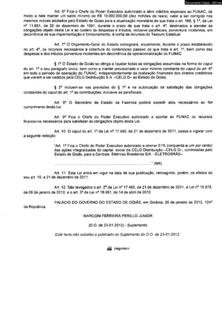 Art. 6o Fica o Chefe do Poder Executivo autorizado a abrir créditos especiais ao FUNAC, de 
modo a nele manter um saldo mínimo de R$ 10.000.000,00 (dez milhões de reais), valor a ser corrigido nos 
mesmos índices adotados pelo Estado de Goiás para a atualização monetária de que trata o art. 168, § 1o, da Lei 
n° 11.651, de 26 de dezembro de 1991, durante o prazo de que trata o art. 4o, destinados a atender às 
obrigações objeto desta Lei e ao custeio de despesas e tributos, inclusive parafiscais, porventura incidentes, em 
decorrência de sua implementação e funcionamento, à conta de recursos do Tesouro Estadual. 
Art. 7o O Orçamento-Geral do Estado consignará, anualmente, durante o prazo estabelecido 
no art. 4o, os recursos necessários à cobertura do contencioso passivo de que trata o art. 1o, bem como das 
despesas e dos tributos porventura incidentes em decorrência da operacionalização do FUNAC. 
§ 1o O Estado de Goiás se obriga a liquidar todas as obrigações assumidas na forma do caput 
do art. 1o e seu parágrafo único, bem como a manter provisionado o valor mínimo constante do caput do art. 6o 
em todo o período de operação do FUNAC, independentemente da realização financeira dos direitos creditórios 
que vierem a ser cedidos pela CELG Distribuição S.A. -CELG D- ao Estado de Goiás. 
§ 2o Incluem-se nas previsões do § 1o e na autorização de satisfação das obrigações 
constantes do capado art. 1o as contribuições, inclusive as parafiscais. 
Art. 8o O Secretário de Estado da Fazenda poderá expedir atos necessários ao fiel 
cumprimento desta Lei. 
Art. 9o Fica o Chefe do Poder Executivo autorizado a aportar ao FUNAC os recursos 
financeiros necessários para satisfazer as obrigações objeto desta Lei. 
Art. 10. O caput do art. 1o da Lei n° 17.495, de 21 de dezembro de 2011, passa a vigorar com 
a seguinte redação: 
“Art. 1o Fica o Chefe do Poder Executivo autorizado a alienar 51% (cinqüenta e um por cento) 
das ações integralizadas do capital social da CELG Distribuição -CELG D-, controladas pelo 
Estado de Goiás, para a Centrais Elétricas Brasileiras S/A -ELETROBRÁS-. 
................................................................................................... " (NR) 
Art. 11. Esta Lei entra em vigor na data de sua publicação, retroagindo, porém, os efeitos do 
seu art. 10, a 21 de dezembro de 2011. 
Art. 12. São revogados o art. 2o da Lei n° 17.495, de 21 de dezembro de 2011, a Lei n° 16.878, 
de 08 de janeiro de 2010, e o art. 3o da Lei n° 16.951, de 14 de abril de 2010. 
PALÁCIO DO GOVERNO DO ESTADO DE GOIÁS, em Goiânia, 20 de janeiro de 2012, 124° 
da República. 
MARCONI FERREIRA PERILLO JÚNIOR 
(D.O. de 23-01-2012) - Suplemento 
Este texto não substitui o publicado no Suplemento do D. O. de 23-01-2012. 
Documento Cópia - SICnet 
 