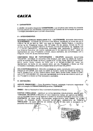 mmL ,?•£« 
CAIXA 
Documento Cópia - SICnet 
II - GARANTIDOR 
A UNIÃO, doravante designada GARANTIDOR A, cuja anuência aos termos do presente 
Contrato deverá ser manifestada expressamente por ocasião da formalização da garantia 
- condição precedente para o primeiro desembolso. 
III - INTERVENIENTÊS: 
CENTRAIS ELÉTRICAS BRASILEIRAS S.A. - ELETROBRAS, doravante denominada 
“ELETROBRAS", sociedade de economia mista federal, constituída na forma da Lei n* 
3.890-A, de 25 de abril de 1961, com sede em Brasília. Distrito Federal, e escritório 
central na Av, Presidente Vargas, 409, 13c andar, Rio de Janeiro, Estado do Fio de 
Janeiro, inscrita no Cadastro Nacional da Pessoa Jurídica do Ministério da Fazenda sob 
o n.~ OO.OCn,180V€002"07, devidamente autorizada pela Resolução na. 939/2010, de 
sua Diretoria Executiva, em reunião realizada aos 01 de setembro de 2010 , neste ato 
representada por seus Presidente e Diretor, abaixo assinados, de conformidade com o 
Artigo 34, Inciso VH, do seu Estatuto Social. 
COMPANHIA CELG OE PARTICIPAÇÕES - CELGPAR, doravante denominada 
'“CELGPAR", sociedade de economia mista estadual, com sede na cidade de Goiânia, 
capital do Estado de Goiás, na Rua 2, Quadra A-37, nfi 505, Parte, Edifício Gileno Godói, 
Bairro Jardim Goiás, inscrita no CNPJ sob o o* 08.560.444/0001-93, neste ato 
representada na forma cie seu estatuto social, por seu Presidente e Diretor ao final 
nomeados e assinados, doravante simplesmente denominada CELGPAR, 
CELG DISTRIBUIÇÃO S.A - CELG-D, sociedade por ações, constituída como subsidiária 
integral da CELGPAR, com sede na cidade de Goiânia, capitai do Estado de Goiás, na 
Rua 2, Quadra A-37, ns 505, Edifício Gileno Godói, Bairo Jardim Goiás, incrita no CNPJ 
sob o n9 01.543-032/0001-04. neste ato representada na forma de seu estatuto social, por 
seu Presidente e Diretor ao final nomeados e assinados. 
III - DEFINIÇÕES 
e 
AGENTE FJNANCEJRO - Caixa Econômica Federal, instituição financeira responsável 
pela contratação do FINANCIAMENTO perante o TOMADOR. 
BNDES - Banco Nacional de Desenvolvimento Econômico e Social. I 
CONTAS VINCULADAS - significam as contas bancárias individualizadas, aberfís pelo 
TOMADOR, CELGPAR e CELG-D, em seus respectivos nomes, em agência da CAIXA, 
com a iinalidade específica de registrar e receber os recursos financeiros reiativos a este « 
CONTRATO, as quais ser^fo movimentadas exc^sivamente pela CAIXA, na fomrrâC ] 
ías isoladamente de "CO N TA Vy 
60 dias após a assinatura do ^ 
prevista na Ciáusufa Quaíla, doravanie deno 
VINCULADA” , as quais dpherão ser abertas e 
presente instrumento contatai. 
naíuf 
Q - 
 