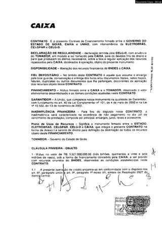 CAIXA 
Documento Cópia - SICnet 
CONTRATO - É o presente Contrato de Financiamento firmado entre o GOVERNO DO 
ESTADO DE GOIÁS, CAIXA e UNIÃO, com interveniêncía da ELETROBRAS, 
CELGPAR e CELG-D. 
DECLARAÇÃO DE REGULARIDADE - declaração emitida peía CELG-D, com anuência 
do TOMADOR, em modelo a ser fornecido pela CAIXA, para os devidos fins de direito e ^ 
para que produzam os efeitos necessários, sobre a boa e regular aplicação dos recursos § 
repassados pela CAIXA, destinados à operação, objeto do presente instrumento. § 
¥ 
DISPONIBILIDADE - liberação dos recursos financeiros do BNDES à CAIXA. § 
ê? 
FIEL DEPOSITÁRIO - No âmbito deste CONTRATO é aquele que assume o encargo ~ 
pela boa guarda, conservação e entrega dos livros e/ou documentos fiscais, notas fiscais, 
faturas, duplicatas ou outros documentos que lhe pertençam, decorrentes da aplicação * 
dos recursos objeto deste CONTRATO. « 
FINANCIAMENTO - Mútuo firmado eníre a CAIXA õ o TOMADOR, observado o valor f 
efetivamente desembolsado e as demais condições ajustadas neste CONTRATO. 
GARANTIDOR - A União, que comparece nesse instrumento na qualidade de Garantidor, 
com fundamento no art. 40 da Lei Complementar ne 101, de 4 de maio de 2000 e na Lei 
10.552, de 13 de novembro de 2002. 
INADIMPLÊNCIA FINANCEIRA - Para fins do disposto neste CONTRATO, a 
inadimplência será caracterizada na ocorrência de não pagamento no dia útil de 
vencimento da prestação, composta por principal, encargos, juros, taxas e acessórios. 
Plano de Usos de Recursos ~ Significa o instrumento firmado entre o ESTADO, 
ELETROBRAS, CELGPAR, CELG-D e CAIXA, que íntegra o presente CONTRATO na 
forma de Anexo I e servirá de diretriz para definição da destinação de todos os recursos 
objeto deste FINANCIAMENTO. 
TOMADOR - Governo do Eslado de Goiás 
CLÁUSULA PRIMEIRA - OBJETO 
1 - M jtuo no valor de RS 3,527,000.000,00 (três bilhões, quinhentos e vinte e sete 
milhões de reais), sob a forma de financiamento concedido pela CAIXA, a ser provido 
com recursos oriundos do BNDES, observadas as condições estabelecidas neste 
 