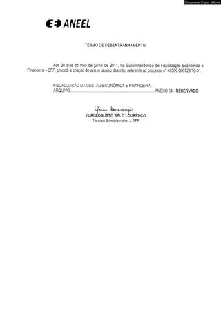 €*ANEEL 
TERMO DE DESENTRANHAMENTO 
Aos 28 dias do mês de junho de 2011, na Superintendência de Fiscalização Econômica e 
Financeira - SFF, procedi à criação do anexo abaixo descrito, referente ao processo n° 48500.000729/10-51. 
FISCALIZAÇÃO DA GESTÃO ECONÔMICA E FINANCEIRA. 
ARQUIVO.............. .... ...................... ..... ................... ANEXO 04 - RESERVADO 
lO&tt/XJt/VK-OO 
YURr-AUGUSTO BELO LOURENÇO 
Técnico Administrativo - SFF 
Documento Cópia - SICnet 
 