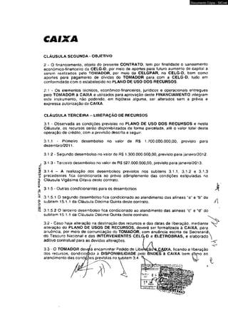 CAIXA 
Documento Cópia - SICnet 
CLÁUSULA SEGUNDA - OBJETIVO 
2 - O financiamento, objeto do presente CONTRATO, tem por finalidade o saneamento 
económico-financelro da CELG-D. por meio de aportes para futuro aumento de capita! a 
serem realizados pelo TOMADOR, por meio da CELGPAR, na CELG-D, bem como 
aportes para pagamento de dívidas do TOMADOR para.com a CELG-D. tudo em 
conformidade com o estabelecido no PLANO DE USO DOS RECURSOS. 
2.1 - Os elementos técnicos, econõmico-financeiros, jurídicos e operacionais entregues 
pelo TOMADOR à CAIXA e utilizados para aprovação deste FINANCIAMENTO integram 
este instrumento, não podendo, em hipótese alguma, ser alterados sem a prévia e 
expressa autorização da CAIXA. 
CLÁUSULA TERCEIRA - LIBERAÇÃO DE RECURSOS 
3.1 - Observada as condições previstas no PLANO DE USO OOS RECURSOS e nesta 
Cláusula, os recursos serão disponibilizados de forma parcelada, até o valor tota» desta 
operação de crédito, com a previsão descrita a seguir: 
3.1.1 - Primeiro desembolso no valor de R$ 1.700.000.000,00, previsto para 
dezembro/2011. 
3.1 2 - Segundo desembolso no vaíor de R$ 1.300.000,000,00, previsto para janeiro/2012. 
, 3.1.3 - Terceiro desembolso no valor de R$ 527.000.000,00, previsto para janeíro/2013. 
3.1.4 - A realização dos desembolsos previstos nos subitens 3.1.1, 3.1.2 e 3.1.3 
precedentes fica condicionada ao prévio 2dimplemento das condições estipuladas na 
Cláusula Vigésima Oitava deste contrato. 
3.1.5 - Outras condicionantes para os desembolsos 
3.1.5.1 O segundo desembolso fica condicionado ao atendimento das alíneas “a" e "b" do 
subitem 15.1.1 da Cláusula Décima Quima deste contrato. 
3.1.5.2 O terceiro desembolso fica condicionado ao atendimento das alíneas “c" e “d!! do 
subitem 15.1.1 da Cláusula Décima Quinia deste contraio. 
3.2 - Caso haja alteração na destinação dos recursos e das datas de liberação, mediante 
alteração do PLANO DE USOS DE RECURSOS, deverá ser formalizada à CAIXA, para 
anuência, por meio de comunicação do TOMADOR, com anuência escrita da Secretari 
do Tesouro Nacional e das INTERVENIENTES CELG-D e ELETROBRAS, e elaborado 
aditivo contratual para as devidas alterações. 
A 
 J 
3.3 - O TOMADOR deverá encaminhar Pedido de Libemção^^è^g^lXA, ficando a liberação 
dos recursos, condiciodnda à DISPONIBILIDADE, pelo BNDES à CAIXA bem tfòrno ao 
atendimento das candi/Çpes previstas no subitem 3.4. 
I 
 