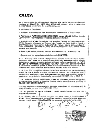 CAIXA 
Documento Cópia - SICnet 
3.4 - As liberações dos recursos serão efetuadas pela CAIXA, mediante programação 
constante do PLANO DE USOS DOS RECURSOS, estando, ainda, o desembolso 
condicionado ao cumprimento das seguintes obrigações: 
a) Solicitação do TOMADOR; 
b) Programa de Ajuste Fiscal - PAF, contemplando esta operação de financiamento. 
c) Assinatura do PLANO DE USO DOS RECURSOS e envio á CAIXA do Plano de Ação 
Operacional de Recuperação da empresa devidamente formalizado. 
d) Adimplência do TOMADOR junto a CAIXA, Fundo de Garantia por Tempo de Serviço - 
FGTS, Cadastro Informativo de Créditos não Quitados do Setor Público Federal - 
CADIN/Sistema de Inadimplentes da Caixa/SINAD, Instituto Nacional do Seguro Social - 
INSS, Sistemas de Operações de Crédito com o Setor Público - CADIP, Receita Federal 
e Divida Atíva da União. 
e) Abertura das contas vinculadas em nome do TOMAOOR, CELGPAR e CELG-D; 
f) Cumprimento das obrigações estabelecidas neste CONTRATO. 
3.4.1 - A liberação das parcelas subseqüentes ao primeiro desembolso ficará sujeita à 
verificação pela CAIXA se as aplicações realizadas pelo TOMADOR com os recursos 
liberados nae parcolas antecedentes foram utilizadas conforme estabelecido no PLANO 
DE USOS E RECURSOS, obrigando-se o TOMADOR a apresentar todas as informações 
e documentos requeridos, prestar o apoio técnico e administrativo necessário a essa 
finalidade, bem como apresentar a declaração de que trata o item 3.4.2 a seguir. 
3.4.2 - Após cada liberação de recursos, o TOMAOOR deverá enviar à CAIXA declaração 
acerca da boa e regular aplicação dos referidos recursos, em consonância com o 
planejamento previsto no PLANO DE USO DOS RECURSOS, juntamente com a cópia de 
documentos comprobatórios da destinação, e ateste da ELETROBRAS e da CELG-D; 
3.4.3 - Todos os recursos liberados pela CAIXA ao TOMADOR deverão ser aplicados 
obrigatoriamente segundo a finalidade, forma e prazos especificamente previstos no 
PLANO DE USO DE RECURSOS. 
3.5 - Fica, desde já:t o TOMADOR ciente e anuente da assunção dos encargos a partir da 
disponibilização dos recursos pelo BNDES à CAIXA. 
3.6 - As parcelas do FINANCIAMENTO a serem desembolsadas não farão jus à 
atualização monetária. J 
3.6.1 - O TOMADOR concorda com d disposto no subitem anterior, e assume, perante a 
CAIXA, inteira responsabilidade por eventuais diferenças de atualização que porventura 
venham a recair sobre o FINANCIAMENTO ora concedido reçlarpadad por terceiros. 
< 1 
55 
Ú 
 