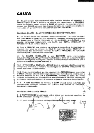 3.7 - Se, por qualquer motivo estabelecido neste contrato e impulável ao TOMADOR, o 
BNDES exigir da CAIXA a restituição de qualquer valor desembolsado, o TOMADOR, 
depois de notificado, deverá ressarcir a CAIXA tal montante, nas mesmas condições 
exigidas pelo BNDES, acrescido das despesas bancárias da respectiva devolução, na 
mesma data em que se efetivar a restituição feita pela CAIXA ao BNDES. 
CLÁUSULA QUARTA - DA MOVIMENTAÇÃO DAS CONTAS VINCULADAS 
4.1 - Os recursos de que trata o subitem 3.1 serão creditados na CONTA VINCULADA a 
este CONTRATO, Ne 2444.006,512-5, em nome do TOMADOR, transferidos de imediato 
pela CAIXA para a CONTA VINCULADA N* 1575.003.2186-0, da CELGPAR e. em 
seguida, transferidos imediatamente pela CAIXA para CONTA VINCULADA Na 
1575.003.2187-8, em nome da CELG-O. 
4.2 Caso a CELGPAR seja extinta ou na hipótese do transferência de titularidade da 
totalidade das ações de emissão da CELG D atualmente detidas CELGPAR, as 
transferências dos desembolsos ocorrerão da CONTA VINCULADA do TOMADOR 
diretamente para a conta vinculada da CELG-D. 
4.3 - As CONTAS VINCULADAS a este CONTRATO serão movimentadas 
exclusivamente pela CAIXA, por meio de transferências ou débito em conta corrente para 
depósitos e quitação de dívidas junto a credores ou fornecedores em conformidade com o 
previsto no PLANO DE USO DE RECURSOS. 
4.3.1 * O TOMADOR, a CELGPAR e a CELG-D desde já autorizam a CAIXA, em caráter 
irrevogável e irretratável, a realizar a movimentação das CONTAS VINCULADAS nos 
termos do subitem 4.3 deste contrato. 
4.3.2 - Para a movimentação de que trata o subitem 4.3, o TOMADOR deverá encaminhar 
à CAIXA, junto com o Pedido de Liberação de que trata o item 3,3 acima, relatório, com a 
anuência expressa da CELG-D e ELETROBRÁS, contendo os dados das contas 
correntes dos fornecedores ou credores que deverão receber os depósitos ou quitações 
previstas no caput deste subitem 4,3, bem como as datas de vencimento das obrigações. 
4.3.4 * A cada desembolso de recursos, a CAIXA enviará extrato detalhado das 
movimentações bancárias realizadas nas CONTAS VINCULADAS ao TOMADOR, 
CELG-D e ELETROBRÁS. 
CLÁUSULA QUINTA - DOS PRAZOS 
5 - O FINANCIAMENTO ora contratado está de acordo com as normas especificas da 
CAIXA e obedecerá aós seguintes prazos: 
5 . 1 - 0 prazo totat dççte contrato é de 268 (tíuzento 
Documento Cópia - SICnet 
 