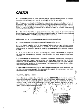 CAIXA 
Documento Cópia - SICnet 
5.2 - Prazo de Carência: 24 {vinte e quatro) meses, contados a partir do dia 15 (quinze) 
imediatamente subseqüente à data da formalização jurídica da operação. 
5 3 - Prazo de Amortização: 244 (duzentos e quarenta e quatrol prestações mensais e 
sucessivas, cada uma deías no valor do principal vincendo atualizado da divida, dividido 
pelo número de prestações dô amortização ainda não vencidas, vencendo-se a primeira 
no dia 15 (quinze) do mês subseqüente ao do término do prazo de carência, observado o 
vencimento em dias feriados. 
5A - Os valores liberados no prazo compreendido entre a data da assinatura deste 
instrumento e a data da primeira amortização terão incidência de encargos financeiros na 
forma da CLÁUSULA SETIMA deste contrato de financiamento. 
CLÁUSULA SEXTA - PROCESSAMENTO E COBRANÇA DA DÍVIDA 
6.1 - A cobrança do principal e encargos será feita da seguinte forma: 
6.1.1 - A CAIXA expedirá Aviso de Cobrança ao TOMADOR, para que esta promova a 
liquidação de suas obrigações no dia 15 (quinze) de cada mês, preferencialmente na 
Agência onde se encontram abertas as CONTAS VINCULADAS ou em qualquer outra da 
CAIXA. 
6.1.2 - O não recebimento do Aviso de Cobrança não eximirá o TOMADOR da obrigação 
de pagar as prestações do principal e dos encargos nas datas estabelecidas neste 
contrato. 
6.2 - Vencimento em dias feriados - ocorrendo vencimento em sábados, domingos ou 
feriados nacionais, inclusive os bancários, este será, para todos os fins e efeitos, 
desiocado para o primeiro dia útii subseqüente, sendo os encargos calculados até esta 
data, se iniciando, também a partir desta data. o período seguinte regular de apuração e 
cálculo dos encargos da operação. 
6.3 A CAIXA manterá à disposição do TOMADOR as informações, dados e cálculos que 
servirem de base para apuração dos valores devidos, a partir do momento em que esses 
elementos forem disponibilizados pelo BNDES. 
CLÁUSULA SETIMA * JUROS 
7.1 - Sobre o principal da divida do presente CONTRATO, inclusive no periodo 
compreendido entre a data |a liberação dos desembolsos, estabelecidos no item 3.1 
deste instrumento e a data Ida primeira amortização, e até o vencimento da dívida 
incidirão juros à taxa anual 
acrescida da Taxa de Juros 
Brasil, observada a seguinte í 
ominal de 0,8 % a.a. (oito décimos por cento ao ano), 
Longo Prazo - TJLP, divuigaçja-vpelo Banco Central do 
temática: 
~%smiG-FTOt«olo- 9B3.459 -«/ÍL/Mtt 
 