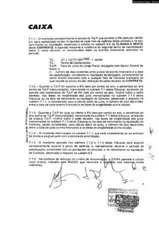 CAIXA 
Documento Cópia - SICnet 
7.1.1 - O montante correspondente à parcela da TJLP que exceder a 6% (seis por cento) 
a.a. será capitalizado no dia 15 (quinze) de cada mês da vigência deste contrato e no seu 
vencimento ou liquidação, observado o contido no subitem 6.2 da CLÁUSULA SEXTA 
deste CONTRATO, e apurado mediante a incidência do seguinte termo de capitalização 
sobre o saldo devedor, ai considerados todos os eventos financeiros ocorridos no 
período. 
TC - 1(1 + TJLP)/1,06]n/360 - 1, sendo: 
TC - Termo de Capitalização; 
TJLP - Taxa de Juros de Longo Prazo, divulgada pelo Banco Central do 
Brasil; e 
n - número de dias existentes entre a data do evento financeiro e a data 
de capitalização, vencimento ou liquidação da obrigação, considerando-se 
como evento financeiro todo e qualquer fato de natureza financeira do 
qual resulte ou possa resultar alteração do saldo devedor do CONTRATO. 
7.1.2 ~ Quando a TJLP for superior a 6% (seis por cento) ao ano, o percentual ao ano 
acima da TJLP (remuneração), mencionada no subitem 7.1 desta Cláusula, acrescido da 
parcela não capilatizada da TJLP de 6% (seis por cento) ao ano, incidirá sobre o saldo 
devedor, nas datas de exigibilidade dos juros mencionadas no subitem 7.1.5 desta 
Cláusuía ou na data de vencimento ou liquidação do Contrato, observado o disposto no 
subitem 7.1.1, e considerado, para o cálculo diário de juros* o número de dias decorridos 
entre a data de cada evento financeiro 9 as datas de exigibilidade acima citadas. 
7.1.3 - Quando a TJLP for igual ou inferior a 6% (seis por cento) ao ano. o percentual ao 
ano acima da TJLP (remuneração), mencionada no subilem 7.1 desta Cláusula, acrescido 
da própria TJLP, incidirá sobre o saldo devedor, nas datas de exigibilidade dos juros 
mencionadas no subitem 7.1.5 desta Cláusula ou na data de vencimento ou liquidação do 
Contrato, sendo considerado, para cálculo diário de juros, o número de dias decorridos 
entre a data de cada evento financeiros e as datas de exigibilidade acima citadas. 
7.1.4 — O montante mencionado no subilem 7.1.1, que será incorporando-se ao principal 
da dívida e exígivel junto com a parcela de amortização. 
7.1.5 O montante apurado nos subítens 7.1.2 e 7,1.3 desta Cláusula será exigível v 
semestralmente durante o prazo de carência, e, mensalmente, durante o período de 
amortização, juntamente com as prestações do principal, e no vencimento ou liquidação 
do Contrato, observado o disposto no subitem 6.2. 
7.1.6 - Na hipótese de extinção do critério de remuneraçao, a CAIXA passará a utilizar 
novo critério, indicado pelo BNDES, que remunere a qperâfcão nos mesmos, níveis 
anteriores. 
 