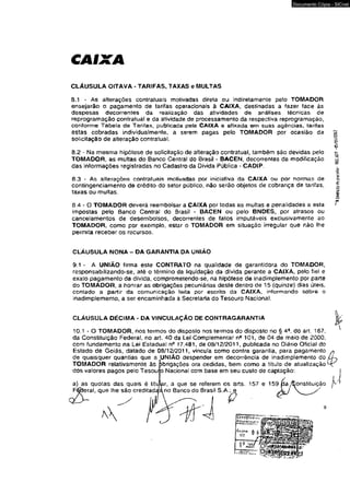 CAIXA 
Documento Cópia - SICnet 
CLÁUSULA OITAVA - TARIFAS, TAXAS e MULTAS 
8.1 - As alterações contratuais motivadas direta ou indiretamente pelo TOMADOR 
ensejarão o pagamento de tarifas operacionais à CAIXA, destinadas a fazer face às 
despesas decorrentes da realização das atividades de análises técnicas de 
reprogramação contratual e da atividade de processamento da respectiva reprogramação, 
conforme Tabela de Tarifas, publicada pela CAIXA e afixada em suas agências, tarifas 
estas cobradas individualmente, a serem pagas pelo TOMADOR por ocasião da 
solicitação de alteração contratual. 
8.2 - Na mesma hipólese de solicitação de alteração contratual, também são devidas pelo 
TOMADOR, as multas do Banco Central do Brasil - BACEN, decorrentes da modificação 
das informações registradas no Cadastro da Dívida Pública - CAOIP. 
8-3 - As alterações contratuais motivadas por iniciativa da CAIXA ou por normas de 
contingenciamento de crédito do setor público, não serão objetos de cobrança de tarifas, 
taxas ou multas. 
8.4 - O TOMADOR deverá reembolsar a CAIXA por todas as multas e penalidades a esta 
impostas pelo Banco Central do Brasil - BACEN ou pelo BNDES, por atrasos ou 
cancelamentos de desembolsos, decorrentes de fatos ímputáveis exclusivamente ao 
TOMADOR, como por exemplo, estar o TOMADOR em situação irregular que não lhe 
permita receber os recursos. 
CLÁUSULA NONA - DA GARANTIA DA UNIÃO 
9.1 - A UNIÃO firma este CONTRATO na qualidade de garantidora do TOMADOR, 
responsabilizando-se, até o término da liquidação da divida perante a CAIXA, pelo fiel e 
exato pagamento da divida, comprometendo-se, na hipótese de inadimplemento por parte 
do TOMADOR, a honrar as obrigações pecuniárias deste dentro de 15 (quinze) dias úteis, 
contado a partir da comunicação feita por escrito da CAIXA, informando sobre o 
inadimplemento, a ser encaminhada â Secretaria do Tesouro Nacional. 
CLÁUSULA DÉCiMA - DA VINCULAÇÃO DE CONTRAGARANTIA 
*'H.$ARPAU}-Pr.:>lt>colo- $83. -0S/01/ 20I2 
10.1 * O TOMADOR, nos termos do disposto nos termos do disposto no § 49, do art. 167, 
da Constituição Federal, no art, 40 da Lei Complementar n* 101, de 04 de maio de 2000, 
com fundamento na Lei Estadual nfi 17.481, de 08/12/2011, publicada no Diário Oficial do 
Estado de Goiás, datado de 08/12/2011, vincula como contra garantia, para pagamento * 
de quaisquer quantias que a UNIÃO despender em decorrência de inadimplemento do LL, 
TOMADOR relativamente às j)brigações ora cedidas, bem como a título de atualização M: 
dos valores paaos pelo Tesouiso Nacional com base em seu custo de captação: 
 