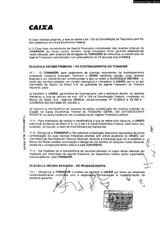 CAIXA 
Documento Cópia - SICnet 
b) suas receitas próprias, a que se refere o art. 155 da Constiluição da República que lhe 
são creditadas no Caixa Econômica Federal. 
b.1) Caso haja transferência de Agente Financeiro centralizador das receitas próprias do 
TOMADOR, as novas contas, lambém, serão vinculadas como garantia estabelecida 
nesta cláusula, sem prejuízo da obrigação do TOMADOR de comunicar a substituição do 
Agente Financeiro centralizador com antecedência de 15 (quinze) dias à CAIXA. 
CLAUSULA DÉCIMA PRIMEIRA - DA CONTRAGARANTIA DO TOMADOR 
11.1 - O TOMADOR, para pagamento de quantias decorrentes de inadimplemento 
contratual, inclusive encargos, transfere à UNIÃO mediante cessão, suas receitas 
próprias e as transferências constitucionais a que se refere a CLÁUSUJLA DÉCIMA , e, 
neste ato, confere poderes, sm caráter irrevogável e irretratável, à UNIÃO, por si ou por 
intermédio do Banco do Brasil S.A. na qualidade de agente financeiro do Tesouro 
Nacional, para: 
a) transferir a UNIÃO, garantidora do financiamento, até o montante devido, as receitas 
tributárias a que se referem os arts. 157 e 159 da Constituição Federal, creditadas no 
Banco do Brasil S.A., Agência 00086-8, contas-correntes n9 72.900-0 e 85.496-4 - 
GOVERNO DO ESTADO DE GOIÁS; e 
b) requerer a transferência de recursos da contra centralização de receitas próprias do 
Estado na Caixa Econômica Federal do TESOURO GERAL DO ESTADO/CONTA 
RECEITA, ou outra conta que vier a substitui-la em Agente Financeiro distinto. 
11.2 * Para efetivação da cessão e transferência a que se refere esta cláusula, a UNIÃO 
informará ao Banco do Brasil S.A, ou a ele e â Caixa Econômica Federal, bem como seu 
sucessor, se houver, o valor da importância a ser transferida. 
11.3 - Obriga-se o TOMADOR a não substituir a instituição financeira depositária da conta 
centralização de suas receitas tributárias próprias sem prévia anuência da UNIÃO, por 
intermédio da Secretaria do Tesouro Nacional, devendo a instituição que vier a substituir o 
Banco do Brasil receber autorização e obrigar-se nos termos do disposto nesta cláusula, 
madiante o competente termo aditivo a este CONTRATO. 
11.4 - Na hipótese de a transferência de recursos prevista no caput desta cláusula ser 
realizada por intermédio de agente financeiro, os respectivos custos serão suportado" 
exclusivamente, pelo TOMADOR. 
CLÁUSULA DÉCIMA SEGUNDA DO RESSARCIMENTO 
12.1 - Obriga-se o TOMA 
comprovadamente incorri 
presente garantia. 
FOR a custear ou ressarcir à UNIAO por todas as despesas 
íjas com a neoociaçãcylformalização e implementação da 
10 
 