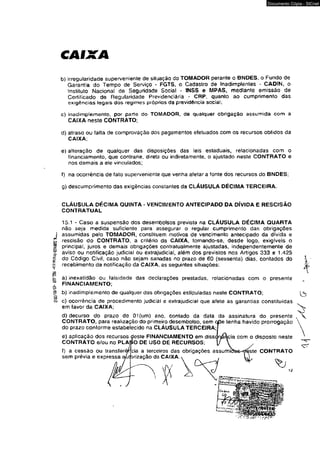 IWWW' éí?’£86 
CAIXA 
Documento Cópia - SICnet 
b) irregularidade superveniente de situação do TOMADOR perante o BNDES, o Fundo de 
Garantia do Tempo de Serviço - FGTS. o Cadastro de Inadimplentes * CADIN, o 
instituto Nacionai dê Seguridade Social - INSS e MPAS, mediante emissão de 
Certificado de Regularidade P rev ide nci ária * CRP, quanto ao cumprimento das 
exigências legais dos regimes próprios da previdência social; 
c) inadimplemento, por parto do TOMADOR, de qualquer obrigação assumida com a 
CAIXA neste CONTRATO; 
d) atraso ou falta de comprovação dos pagamentos efetuados com os recursos obtidos da 
CAIXA; 
e) alteração de qualquer das disposições das leis estaduais, relacionadas com o 
financiamento, que contrarie, direta ou indiretamente, o ajustado neste CONTRATO e 
nos demais a ele vinculados; 
f) na ocorrência de fato superveniente que venha afetar a fonte dos recursos do BNDES; 
g) descumprimento das exigências constantes da CLÁUSULA DÉCIMA TERCEIRA. 
CLAUSULA DÉCIMA QUINTA 
CONTRATUAL 
VENCIMENTO ANTECIPADO DA DÍVIDA E RESCISÃO 
15.1 - Caso a suspensão dos desembolsos prevista na CLÁUSULA DÉCIMA QUARTA 
não seja medida suficiente para assegurar o regular cumprimento das obrigações 
assumidas pelo TOMADOR, constituem motivos de vencimento antecipado da dívida e 
rescisão do CONTRATO, a critério da CAIXA, tomando-se, desde logo, extgfvels o 
principal, juros e demais obrigações contratualmente ajustadas, independentemente de 
aviso ou notificação judicial ou extrajudicial, aíém dos previstos nos Artigos 333 e 1.425 
do Código Civil, caso não sejam sanadas no prazo de 60 (sessenta) dias, conlados do 
recebimento da notificação da CAIXA, as seguintes situações: 
a) inexatidão ou falsidade das declarações prestadas, relacionadas com o presente 
FINANCIAMENTO; 
b) inadimplemento de qualquer das obrigações estipuladas neste CONTRATO; 
c) ocorrência de procedimento judicial e extrajudicial que afete as garantias constituídas 
em favor da CAIXA; 
d) decurso do prazo de 01 (um) ano. contado da data da assinatura do presente 
CONTRATO, para realização do primeiro desembolso, sem cpe tenha havido prorrogação 
do prazo conforme estabelecido na CLÁUSULA TERCEIRA; 
e) aplicação dos recursos deste FINANCIAMENTO em disse 
CONTRATO e/ou no PLANO DE USO DE RECURSOS; 
f) a cessão ou íransíerêrcia a terceiros das obrigações assumi 
sem prévia e expressa ^utprização da CAIXA.  , 
,  
 
com o disposto neste 
ste CONTRATO 
12 
 