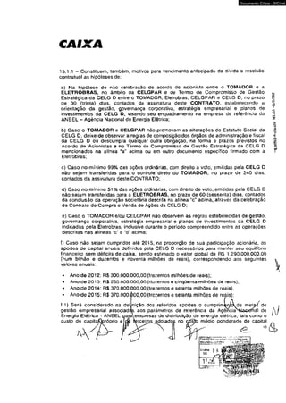 CAIXA 
Documento Cópia - SICnet 
15.1.1 - Constituem, também, motivos para vencimento antecipado da dívida e rescisão 
contratual as hipóteses de: 
a) Na hipótese de não celebração de acordo de acionista entre o TOMADOR e a 
ELETROBRAS, no âmbito da CELGPAR e de Termo de Compromisso de Gestão 
Estratégica da CELG D entre o TOMADOR, Eletrobras, CELGPAR e CELG D, no prazo 
de 30 (trinta) dias, contados da assinatura deste CONTRATO, estabelecendo a 
orientação da gestão, governança corporativa, estratégia empresarial e pianos de 
investimentos da CELG D, visando seu enquadramento na empresa dê referência da 
ANEEL - Agência Nacional de Energia Elétrica; 
b) Caso o TOMADOR e CELGPAR não promovam as alterações do Estatuto Social da 
CELG D, deixe de observar a regras de composição dos órgãos de administração e fiscal 
da CELG D ou descumpra qualquer oulra obrigação, na forma e prazos previstos no 
Acordo d© Acionistas e no Termo de Compromisso d© Gestão Estratégica da CELG D 
mencionados na alínea “a" acima ou em outro documento específico firmado com a 
Eletrobras; 
c) Caso no mínimo 99% das ações ordinárias, com direito a voto, emitidas pela CELG D 
não sejam transferidas para o controle direto do TOMADOR, no prazo de 240 dias, 
contados da assinatura deste CONTRATO; 
d) Caso no mínimo 51% das ações ordinárias, com direito de voto, emitidas pela CELG D 
não sejam transferidas para a ELETROBRAS, no prazo de 60 (sessenta) dias, contados 
da conclusão da operação societária descrita na alínea "c" acima, através da celebração 
de Contrato de Compra e Venda de Ações da CELG D; 
e) Caso o TOMADOR e/ou CELGPAR não observem as regras estabelecidas de gestão, 
governança corporativa, estratégia empresarial e planos de investimentos da CELG D 
indicadas pela Eletrobras, inclusive durante o período compreendido entre as operações 
descritas nas alíneas “c" e “d” acima; 
f) Caso nào sejam cumpridos até 2015, na proporção de sua participação acionária, os 
aportes de capital anuais definidos pela CELG D necessários para manter seu equilíbrio 
financeiro sem déficits de caixa, sendo estimado o valor global de R$ 1.290.000.000,00 
(hum bilhão e duzentos e noventa milhões de reais)> correspondendo aos seguintes 
valores anuais: 
• Ano de 2012: R$ 300.000.000,00 (trezentos milhões de reais); 
• Ano de 2013: R$ 250.000.000.00 (duzentos e cinqüenta milhões de reais); 
• Ano de 2014: R$ 370.000.000.00 (trezentos e setenta milhões de reais), 
• Ano de 2015; R$ 370.000.000,00 (trezentos e setenta milhões de reais); 
f.1) Será considerado na def nição dos referidos aportes o cumprim^níck de metaé de 
gestão empresarial associadas aos parâmetros de referência da AgêncíasWa£kJnal de 
Energia Etétrica * ANEEL ga/jaempresasde distribuição de energia elétrica, tais como o 
custo de capitaQpróprio e 
.adotados no médio ponderado de capital 
1 <li 
I.SftflPftlO-fratücblo- -05/51/201* 
& > 
 