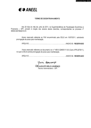 € *ANE E L 
TERMO DE DESENTRANHAMENTO 
Documento Cópia - SICnet 
Aos 20 dias do mês de Julho de 2011, na Superintendência de Fiscalização Econômica e 
Financeira - SFF, procedi à criação dos anexos abaixo descritos, correspondentes ao processo n° 
48500.000729/2010-51. 
Anexo reservado referente ao FAX encaminhado pela CELG em 15/07/2011, solicitando 
prorrogação de prazo para manifestação. 
ARQUIVO ANEXO 05 - RESERVADO 
Anexo reservado referente ao documento sic n.° 48513.024091/11-00 (Carta VPR-2079/11), 
no qual a CELG solicita prorrogação de prazo para manifestação. 
ARQUIVO ANEXO 06 - RESERVADO 
 