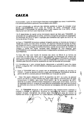 2!0í/W«- íW‘í8é -a|O3«*OAI-0IWWS,|j^ 
CAIXA 
Documento Cópia - SICnet 
recomendado, o grau de alavancagem financeira recomendado aos novos investimentos, 
e os demais parâmetros aplicáveis recomendados pela ANEEL; 
f.2) será considerado na definição dos referidos aportes as metas do indicador anua! 
Dívida Lfquida/EBITDA (»ucro antes do imposto de renda, contribuição social, 
depreciação e amortização do diferido) para o valor máximo de 5 em 2013, o valor 
máximo de 4 em 2014 e o valor máximo de 3 em 2015; 
f.3) O desembolso do capital acima mencionado deverá ser feito pelo TOMAOOR, na 
proporção de sua participação acionária, conforme cronograma aprovado em Assembléia 
de Acionistas da CELG D após a aquisição pela Eletrobras das ações da CELG D. na 
forma da alínea acima. 
g) Caso o TOMADOR descumpra qualquer obrigação prevista no Contrato de Compra e 
Venda das ações previstas alínea "d" acima, em especial Cláusula de Ajustes do Preço 
de Compra do mesmo, visando corrigir eventuais distorções na preciftcação das ações da 
CELG D e na sua avaliação econômico-financeira, quando da assinatura do Contrato de 
Compra e Venda das Ações, apuradas após realização de "due diligence" pela 
ELETROBRAS e de avaliação especializada e independente contratada pelo ESTADO e 
ELETROBRAS, 
h) Caso náo haja valor líquido de reversão dos ativos da CELG D ao término da 
concessão ou este seja menor que o valor estimado na precificação da compra das 
ações mencionadas alínea "d” acima e o TOMADOR não pague à Eletrobras o montante 
equivalente a 51% da diferença entre o que foi considerado na compra e o valor líquido 
recebido pela CELG D no ato de recebimento do valor da reversão da concessão. 
h.1) Considera-se o valor nominal líquido, referenciado a junho/2015, para fins desta 
alínea h, o seguinte: RS 1,433.000.000,00 (hum bilhão quatrocentos e trinta e três milhões 
de reais); 
í) Caso o TOMADOR deixe de cumprir com as obrigações de aporte de recursos no 
FUNAC - Fundo de Aporte à CELG D, criado pela Lei esladual 16.878/2010. de 08 de 
janeiro de 2010 e alterada pela Lei 16.951/2010, de 14 de abril de 2010; 
j) Caso náo sejam adequados até 31 de dezembro de 2011 os custos de pessoal 
próprio da CELG D ã meta definida para 2014 nesta rubrica, conforme plano de ação 
encaminhado à ANEEL. pela Carla PR-2713/2011, de 14 de setembro de 2011, 
devendo os ajustes complementares necessários à adequação serem feitos, na forma 
da legislação aplicável, exceção de prazo feita aos empregados que aderiram ao plano 
de demissão voluntária da CELD D que deverão ser desligados até 30 de setembro de 
2012. 
15.2 - O TOMADOR obriga-se a dar conhecimento e/ou esclarecimento expresso e 
imediato à CA!XA da ocorrência, iminência ou veiculaião de notícia a respeito de 
qualquer situação relacionada nas alíneas desta Cláusula/Asob pen^ de incorrer na 
hipótese da alínea "a'’ da subitem 15.1 desta cláusula, senVproiuízo ria /Sbssibilidade de 
14 
 