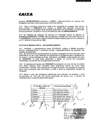 CAIXA 
Documento Cópia - SICnet 
qualquer INTERVENIENTE comunicar a CAIXA o descumprimento de qualquer das 
obrigações previstas nesta Cláusula que venha a ter ciência. 
15.3 - Caso o presente instrumento venha a ser rescindido por quaiquer dos motivos 
acima citados, o TOMADOR deve ressarcir a CAIXA das despesas operacionais 
ocorridas após a contratação desta operação objetivando sua efetividade, ou outras que 
porventura houver, limitadas a 1% (um por cento) do valor do FiNANCIAMENTO. 
15.4. Na hipótese da aplicação de recursos em finalidade diversa da prevista da 
CLÁUSULA SEGUNDA, a CAIXA, além de adotar as medidas previstas nesta Cláusula e 
no CONTRATO, comunicará o fato ao Ministério Público Federal, para os fins e efeitos da 
Lei nB 7.492 de 16 de junho de 1986. 
CLÁUSULA DÉCIMA SEXTA - DO INADIMPLEMENTO / 
16.1. Verificado o inadimplemento deste CONTRATO, poderá a CAIXA considerar 
vencido antecipadamente o presente contrato, independentemente da aplicação das 
sanções estabelecidas. 
16.2 - Na ocorrência de inadimplemento de qualquer obrigação financeira prevista neste 
CONTRATO, ou se o valor oferecido em pagamento for insuficiente para a liquidação de, 
no mínimo 1 (uma) prestação da dívida, será aberta, na CAIXA, conta especial em nome 
do TOMADOR, na qual serão registrados, a débito, os valores das prestações 
inadimpiidas, acrescidos dos encargos adiante previstos. 
16.3 - Os depósitos efetuados peto TOMADOR inadimplente na conta referida no subitem 
16.2 desta cláusula serão admitidos como pagamento parcial da divida. Esse 
procedimento, contudo, náo importará em novação da dívida, nem poderá ser invocado 
como causa suficiente para interromper ou elidir a mora ou exigibilidade imediata da 
obrigação. 
16.4. Sobre o valor das obrigações inadimplidas será aplicada, de imediato, a pena 
convencional de 10% (dez por cento) escalonada de acordo com o período de 
inadimplemento, conforme especificado abaixo: 
N* de Dias Úteis de 
Atraso 
Pena Convencionai 
1 (um) 1% (um por cento) 
2 (dois) 2% (dois por cento) 
3 (três) I 3% (três por cento) 
4 (quatro) 1 4% (quatro por cento)  ! 
5 (cinco) A 5% (cinco por cento) V 
Ç (seis) ./  6% (seis por cento) 
^ — -— 
<2 15 
* 
‘l-SWAIWrotocolo- 
 