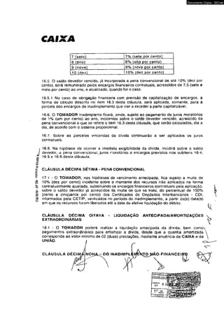 CAIXA 
7 (sete) 7% {sete por cento) 
8 (oito) 8% (oito por cento) 
9 (nove) 9% (nove por cento) 
10 (dez) 10% (dez por cento) 
16.5. O saldo devedor vencido, já incorporada a pena convencional de até 10% (dez por 
cento), será remunerado pelos encargos financeiros contratuais, acrescidos de 7,5 (sete e 
meio por cento) ao ano» e atualizado, quando for o caso. 
16.5.1 No caso de obrigação financeira com previsão de capitalização de encargos, a 
forma de cálculo descrita no ítem 16.3 desta cláusula, será aplicada, somente, para a 
parcela dos encargos de inadimplemento que vier a exceder a parte capitalizável. 
16.6. O TOMADOR inadimplente ficará, ainda, sujeito ao pagamento de juros moratórios 
de 1% (um por cento) ao ano, incidentes sobre o saldo devedor vencido, acrescido da 
pena convencional a que se refere o item 16.3 desta cláusula, que serão calculados, dia a 
dia, de acordo com o sistema proporcional. 
16.7. Sobre as parcelas vincendas da dívida continuarão a ser aplicados os juros 
contratuais. 
16.8. Na hipótese de ocorrer a imediata exigibilidade da divida, incidirá sobre o saldo 
devedor, a pena convencional, juros rrioratóríos e encargos previstos nos subitens 16.4, 
16.5 e 16.6 desta cláusula. 
CLÁUSULA DÉCIMA SÉTIMA - PENA CONVENCIONAL 
17.1 - O TOMADOR, nas hipóteses de vencimento antecipado, fica sujeito a multa de 
10% (dez por cento) incidente sobre o montante dos recursos não aplicados na forma 
contratualmente ajustada, substituindo os encargos financeiros contratuais pela aplicação, 
sobre o saldo devedor já acrescidos da muita de que se trata, do percentual de 150% 
(cento e cinqüenta por cento) dos Certificados de Depósitos Interbancários - CDI. 
informados pela CETIP, verificados no período do inadimplemento, a partir da(s) data(s) 
em que os recursos foram liberados até a data da efetiva liquidação do débito. 
CLAUSULA DECIMA OITAVA 
EXTRAORDINÁRIAS 
LIQUIDAÇÃO ANTECIPADA/AMORTIZAÇÕES 
18.1 - O TOMADOR poderá realizar a liquidação antecipada da dívida, bem como 
pagamentos extraordinários para amortizar a dívida, desde que a quantia amortizada 
corresponda ao valor mínimo de 02 (duas) prestações, mediante anuência da CAIXA e da 
UNIÃO. 
NONA_- DO INADIMPL O-FINANCEISrO 
Documento Cópia - SICnet 
 