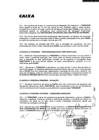 CAIXA 
Documento Cópia - SICnet 
19.1 - Na hipótese de atraso no cumprimento de obrigação não-financetra, o TOMADOR 
ficará sujeita a multa de 1% (um por cento) ao ano, incidente sobre o saldo devedor 
corrigido de principal e encargo, a partir do dia seguinte fixado pela CAIXA ou por meio de 
notificação judicial ou extrajudicial, para cumprimento da obrigação inadimplida, 
obsen/ado o disposto nas DISPOSIÇÕES APLICÁVEIS AOS CONTRATOS DO BNOES. 
19.2 * Se ocorrer descumprimento de obrigação não-financeira, na hipótese de liquidação 
antecipada, a multa será calculada sobre o valor recebido antecipadamente pela CAIXA, 
corrigido de acordo com a variação nominal das OTN. 
19.3. Na hipótese de extinção das OTN, sem a indicação de sucedâneo, ela será 
substituída por índice similar, indicado pela CAIXA, que presente o valor real da moeda. 
CLÁUSULA VIGÉSIMA - RESPONSABILIDADE POR DESPESAS 
20.1 - Serão de responsabilidade do TOMADOR os tributos incidentes e os que vierem a 
incidir sobre a presente operação, bem como todas as demais despesas relacionadas 
com a operação ou dela decorrentes, inclusive as de registros e averbações deste 
CONTRATO e de seus termos aditivos, os quais, eventualmente, poderão vir a ser 
adiantados pela CAIXA. 
20.2. - Obriga-se o TOMADOR a reembolsar, no prazo de até 10 (dez) dias da data em 
que foram pagas, as despesas adiantadas no termos desta cláusula, assim como aquelas 
que o CAIXA fizer para segurança, regularidade e realização de seu direito creditório, sob 
pena de incidência, sobre os respectivos valores, dos encargos e acessórios previstos na 
CLÁUSULA DÉCIMA SEXTA deste contrato para aplicação sobre o débito em alraso. 
CLÁUSULA VIGÉSIMA PRIMEIRA - NOVAÇÃO 
21.1 - Qualquer tolerância, por parte da CAIXA, peto não cumprimento de quaisquer das 
obrigações decorrentes deste CONTRATO, será considerada como ato de liberalidade, 
não se constituindo em novação ou procedimento invocáve! pelo TOMADOR. 
CLÁUSULA VIGÉSIMA SEGUNDA - CONDIÇÕES ESPECIAIS 
22.1 - O TOMADOR, a partir da assinatura do presente instrumento, autoriza a CAIXA a Cft 
negociar, a qualquer momento, durante a vigência do contrato, o montante do crédito ora lH 
 