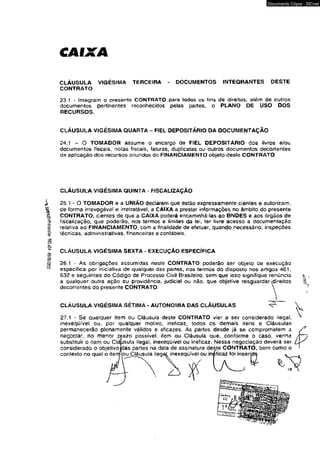 2IK/W/Ç0- íÇ?’K4 -oíojqioí^ IM ^ 
CAIXA 
Documento Cópia - SICnet 
CLÁUSULA VIGÉSIMA TERCEIRA - DOCUMENTOS INTEGRANTES OESTE 
CONTRATO 
23.1 - Integram o presente CONTRATO para todos os fins de direitos, além de outros 
documentos pertinentes reconhecidos pelas partes, o PLANO DÊ USO DOS 
RECURSOS. 
CLÁUSULA VIGÉSIMA QUARTA - FIEL DEPOSITÁRIO DA DOCUMENTAÇÃO 
24.1 - O TOMADOR assume o encargo de FIEL DEPOSITÁRIO dos livros e/ou 
documentos fiscais, notas fiscais, faturas, duplicatas ou outros documentos decorrentes 
da aplicação dos recursos oriundos do FINANCIAMENTO objeto deste CONTRATO 
CLÁUSULA VIGÉSIMA QUÍNTA - FISCALIZAÇÃO 
i 2 5 . 1 - 0 TOMADOR e a UNIÃO declaram que estão expressamente cientes e autorizam, 
de forma irrevogável e irretratável, a CAIXA a prestar informações no âmbito do presente 
CONTRATO, cientes de que a CAIXA poderá encaminhá-las ao BNDES e aos órgãos de 
fiscalização, que poderão, nos termos e limites da lei, ter livre acesso a documentação 
relativa ao FINANCIAMENTO, com a finalidade de efetuar, quando necessário, inspeções 
técnicas, administrativas, financeiras e contábeis. 
CLÁUSULA VIGÉSIMA SEXTA - EXECUÇÃO ESPECÍFICA 
26.1 - As obrigações assumidas neste CONTRATO poderão sêr objeto de execução 
especifica por iniciativa de qualquer das partes, nos termos do disposto nos artigos 461, 
632 e seguintes do Código de Processo Civil Brasileiro, sem que isso signifique renúncia 
a qualquer outra ação ou providência, judicial ou não, que objetive resguardardireitos 
decorrentes do presente CONTRATO. 
CLÁUSULA VIGÉSIMA SÉTIMA * AUTONOMIA DAS CLÁUSULAS 
27.1 - Se qualquer item ou Cláusula deste CONTRATO vier a ser considerado ilegal, 
inexeqüívei ou, por qualquer motivo, ineficaz, todos os demais itens e Cláusulas 
permanecerão plenamente válidos e eficazes. As partes desde já se comprometem a 
negociar, no menor pra2o possível, item ou Cláusula que, conforme o caso, venha 
substituir o item ou Cláusula ilegal, inexeqüivel ou ineficaz. Nessa negociação deverá ser 
considerado o objetivo idas partes na data de assinatura deste CONTRATO, bem como o 
contexto no qual o itemlou Cláusula ilegaj^ inexeqüívei ou iníficaz foi inseri 
 