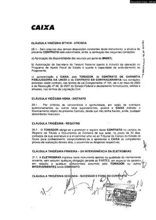 Documento Cópia - SICnet 
CLÁUSULA VIGÉSIMA OITAVA - EFICÁCIA 
28.1 - Sem prejuízo das demais disposições constantes deste instrumento, a eficácia do 
presente CONTRATO está subordinada, ainda, à verificação das seguintes condições: 
a) Aprovação da disponibilidade dos recursos por parte do BNOES; 
b) Autorização da Secretaria do Tesouro Nacional quanto à inclusão da operação no 
Programa de Ajuste Fiscal do Estado e quanto à capacidade de endividamento do 
Proponente; 
c) apresentação à CAIXA, pelo TOMADOR, do CONTRATO DE GARANTIA 
FIDEJUSSÓRIA DA UNIÃO e do CONTRATO EM CONTRAGARANTIA nas condições 
previstas neste contrato, nos termos da Lei Complementar n9 101, de 4 de maio de 2000 
e da Resolução n- 48, de 2007 do Senado Federal e devidamente formalizados, válidos e 
eficazes, nos termos da Legislação Civil. 
CLÁUSULA VIGÉSIMA NONA - DISTRATO 
29.1 - Por critérios de conveniência e oportunidade, em razâo de eventuais 
questionamentos ou outros fatos supervenientes, poderá a CAIXA dislratar o 
financiamento objeto do presente Conlrato» desde que não tenha havido, ainda, qualquer 
desembolso financeiro. 
CLÁUSULA TRIGÉSIMA - REGISTRO 
30.1 - O TOMADOR obrlga se a promover o registro deste CONTFÍATO no cartório de 
Registro de Títulos e Documentos da Comarca de sua sede, no pra20 de 30 dias, 
contados da sua assinatura e a encaminhar uma via ao Tribunal de Contas do Estado de 
Goiás para conhecimento, comprometendo-se a apresentar à CAIXA as competentes 
provas da realização desses atosf e assumindo as despesas respectivas. 
CLAUSULA TRIGÉSIMA PRIMEIRA - DA INTERVENIENCIA DA ELETROBRAS 
31.1, A ELETROBRAS ingressa neste instrumento apenas na qualidade de interveniente 
anuente, sem assumir qualquet obrigai 
obrigação perante as PARTES, em especial de garanlia 
em relação a qualquer comprom 
compromisso assumido pelo TOMADOR ou outras 
INTERVENIENTES neste CONTRATO. 
CLÁUSULA TRIGÉSIMA SEGtíNDA - SUCESSÃO E FORO DO CON O' 
'^.SWAIO-Íróiocolo- 983. éW -05/01/2012 
 