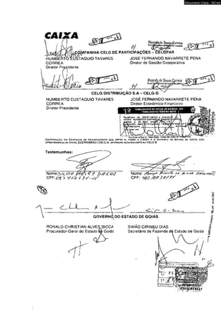CAI 
HUMBERTO 
CORREA 
? / 
MPANHIA CELG DE PARTICIPAÇÕES 
yle Sousp-vorreia 
Ca 
CELGPAR 
Documento Cópia - SICnet 
TAQUIO TAVARES JOSÉ FERNANDO NAVARRETE PENA 
Diretor de Gestão Coorporativa 
HUMBERTO EUSTÀQUIO TAVARES 
CORREA 
Diretor Presidente 
JOSÉ FERNANDO NAVARRETE PENA 
Diretor Econômico-Finarceiro 
'ia taselionato oe r jotas de so&nia-go • 
1 — ' TÁBEtIONATO TEIXElRA KETO t ’ , 
Recoríieío j»r SE.V,EL‘WjCA » «SMttUí 
iflESi RS 
Vewda 
- HUMBERTO CUSTA ísti* • d» rtnmi V' 
‘ í'fíl*tí/i<rr3a0jr-m0*of l3|.%3iaCfl 
Wr '-■*«»« 
fluoicsij. ofttua *<» • 5«i*Oftías-fflrws(82| 3S26-3* 
C o n t in u a ç ã o d o C o n t r a t o ue F in a n c iam e n to q u e , e n t r e si, fa zem a C A IX A e o G o v r jtN a ík j e s ta d o d e G o ià s , com 
lyrERVENiHKClA d a U n i Ao, E L E T R 0 8 K Á S r. C E L G -D , EKLvrtrfetto ao s a n e am e n to « a C E L G -D 
Testemunhas: 
Nome^/4 V /ô 9 £>/?<< U 2 
c P F i e s t y j - z 
Nome: r * tfoAvsv&ò 
CPF: y é Z . /O f .S t f / f f ' 
GOVERNq DO ESTADO DE GOIAS 
RONALD CHRISTIAN ALVES BiCCA SlMAO CIRINEU DIAS | 
Secretário de Fazenda dò Estado de Goiás § 
<?3ü^©T4S>7 
 